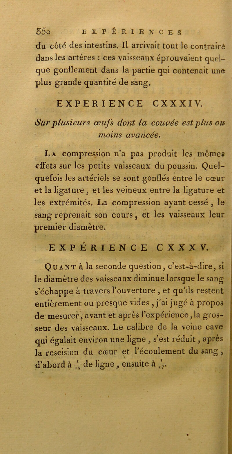 du coté des intestins. Il arrivait tout le contrairé dans les artères : ces vaisseaux éprouvaient quel- que gonflement dans la partie qui contenait une plus grande quantité de sang. EXPERIENCE CXXXIV. Sur plusieurs oeufs dont la couvée est plus ou moins avancée. La compression n’a pas produit les mémes effets sur les petits vaisseaux du poussin. Quel- quefois les artériels se sont gonflés entre le coeur et la ligature, et les veineux entre la ligature et les extrémités. La compression ayant cesse , le sang reprenait son cours, et les vaisseaux leur premier diamètre. EXPERIENCE CXXXV. Quant à la seconde question, c’est-à-dire, si le diamètre des vaisseaux diminue lorsque le sang s’échappe à travers l’ouverture , et qu’ils restent entièrement ou presque vides , j’ai jugé à propos de mesurer, avant et après l’expérience,la gros- seur des vaisseaux. Le calibre de la veine cave qui égalait environ une ligne 5 s’est réduit 5 après la rescision du coeur et l’écoulement du sang, d’abord à ^ de ligne , ensuite à