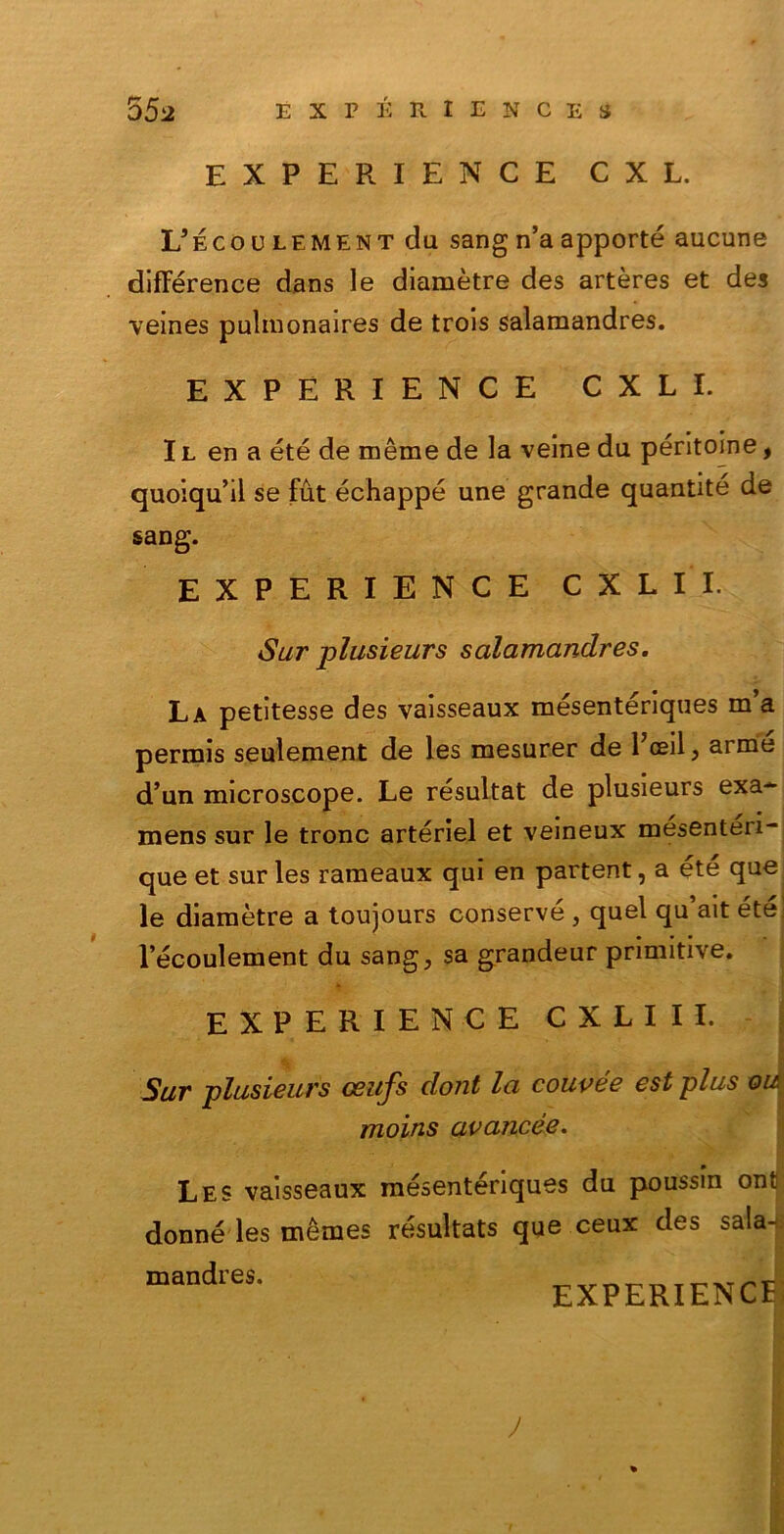 EXPERIENCE CXL. L’ecoulement du sangn’aapportò aucune différence dans le diamètre des artères et des veines pulmonaires de trois salaraandres. EXPERIENCE CXLI. I l en a été de mème de la veine da péritoine, quoiqu’il se fut échappé une grande quantité de sang. EXPERIENCE CXL II. Sur plusieurs salamandres. La petltesse des vaisseaux mésentériques m’a permis seulement de les mesurer de 1 oeil, arme d’un microscope. Le resultat de plusieurs exa- mens sur le tronc artériel et veineux mesenteii- que et sur les rameaux qui en partent, a été que; le diamètre a toujours conserve , quel qu’ait été: l’écoulement du sang, sa grandeur primitive. EXPERIENCE CXLIII. Sur plusieurs ceufs clont la couvée est plus vuj moins avancée. Les vaisseaux mésentenques du poussin ont donné les mèmes résultats que ceux des sala- mandres. EXPERIENCE! J