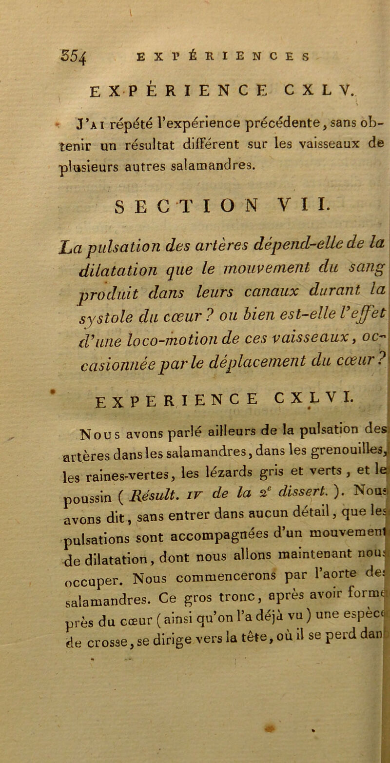 l EXPÉRIENCE CXLV. % J ’a i répété l’expérience précédente, sans ob- tenir un résultat différent sur les vaisseaux de plusieurs autres salamandres. S E C T I O N VII. La pulsation des artères dépencl-elle de la dilatation que le mouvement da sang produit dans leurs canaux durant la systole da cceur ? oa bien est-elle Vejfet cVane loco-motion de ces vaisseaux, oc- casionile e par le déplacement da cceur? EXPERIENC E CXLVI. Nous avons parlé ailleurs de la pulsation des; artères dans les salamandres, dans les grenouilles,; les raines-vertes, les lezards gris et verts, et lejl poussin ( Résult. ir de la 2e dissert. ). Nou- avons dit, sans entrer dans aucun détail, que les, pulsations sont accompagnées d’un mouvemenl de dilatation, dont nous allons maintenant nou: occuper. Nous commencerons par l’aorte de: salamandres. Ce gros trono, après avoir forme près du cceur ( ainsi qu’on l’a déja vu ) une espèc| de crosse,se dirige vers la téle,ou il se perd danf