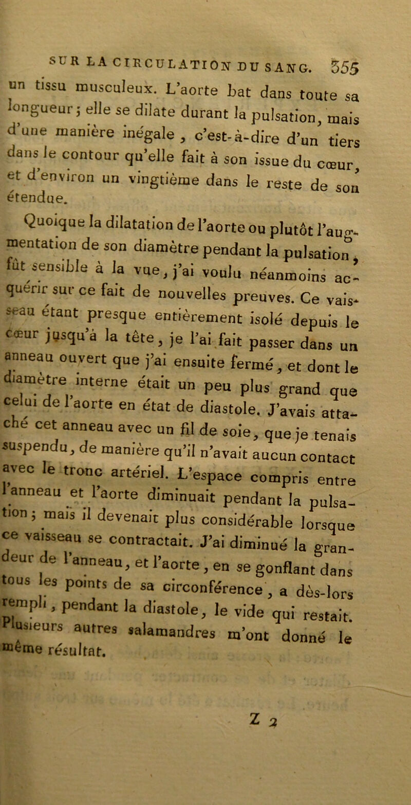 un tissu musculeux. L’aorte bat dans tome sa iongueur; elle se dilate durant la pulsation, mais d’uiie mamère inégale , c’est-à-dire d’un tiers dans le contour qu’elle fait à son issue du cceur, et d’environ un vingtième dans le reste de son étendue. Quoique la dilatation del’aorteou plutót l’au^ mentation de son diamètre pendant la pulsation fùt sensible à la vue.j’ai voulu néanmoins ac- querir sur ce fait de nouvelles preuves. Ce vais* seau étant presque entièrement isole depuis le c®ur jijsqu’à la téle, je lai fait passer dans un anneau ouvert que fai ensuite ferme,et donile diametre interne était un peu plus grand que celo, de l’aorte en état de diastole. J’avais atta- ché cet anneau avec un fil de soie, queje tennis suspendu, de manière qu’il n’avait aucun contact avec le trono arterie!. L’espace compris entre anneau et l’aorte diminuait pendant la pulsa- tion ; mais il devenaic plus considérable lorsque ce vaisseau se contractait. J’ai diminué la gran- deurde l’anneau, et l’aorte, en se gonflant dans tous es points de sa circonférence, a dès-lors templi, pendant la diastole, le vide qui restait. usieurs autres salamaudres m’ont donne le resultar.
