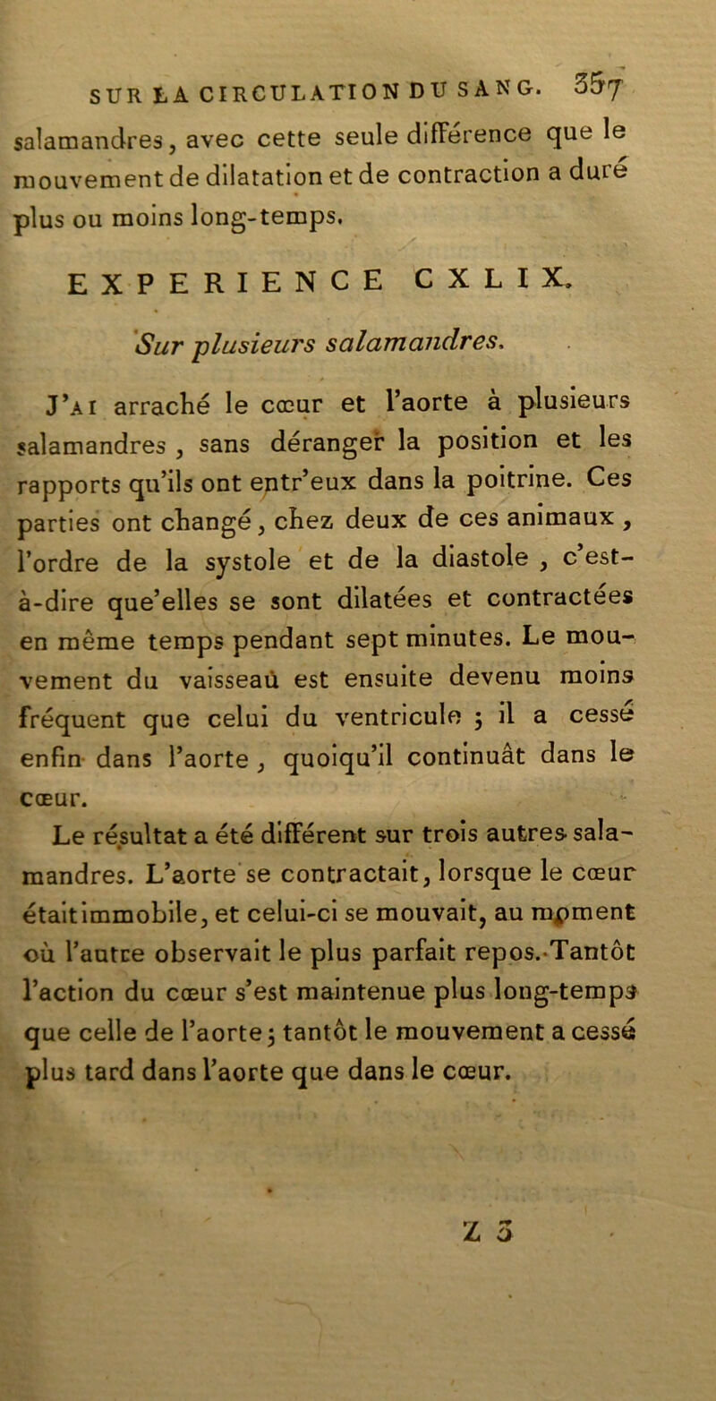 salamandres, avec cette seule difference que le mouvement de dilatation et de contraction a dure plus ou raoins long-temps. EXPERIENCE CXLIX. Sur plusieurs salamandres, J’ai arraché le cceur et l’aorte à plusieurs salamandres , sans dérangei: la position et les rapports qu’ils ont entr’eux dans la poitrine. Ces parties ont changé, cbez deux de ces animaux , l’ordre de la systole et de la diastole , c est- à-dire que’elles se sont dilatées et contractees en mème temps pendant sept minutes. Le mou- vement dii vaisseaù est ensuite devenu moins fréquent que celui du ventricule ; il a cesse enfin dans l’aorte , quoiqu’il continuàt dans le coEur. Le résultat a été different sur trois aufcres- sala- mandres. L’aorte se contractait, lorsque le cceur étaitimmobile, et celui-ci se mouvait, au mpment où l’autce observait le plus parfait repos.-Tantòt l’action du coeur s’est maintenue plus long-temps que celle de l’aorte 3 tantòt le mouvement a cesse plus tard dans l’aorte que dans le coeur.