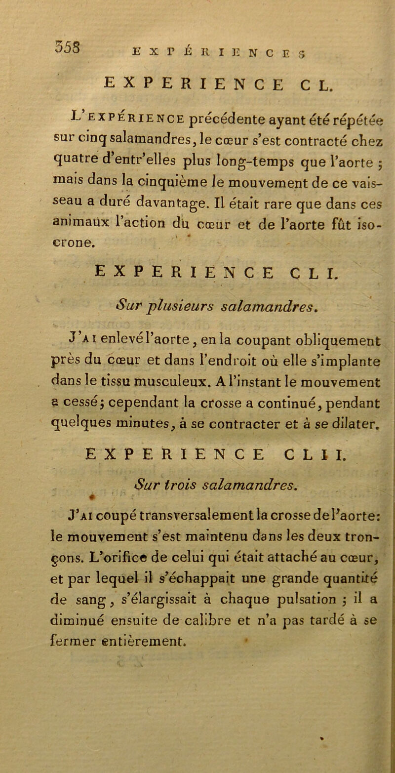 353 EXPERIENCE 5 EXPERIENCE CL. L’expérience précédenteayantétérépétée sur cmqsalamandres, le coeur s’est contracté chez quatre d’entr’elles plus long-temps que l’aorte ; mais dans la clnquième le mouvement de ce vais- seau a duré davantage. Il était rare que dans ces animaux l’action du cceur et de l’aorte fut iso- crone. EXPERIENCE CLI. Sur plusieurs salamandres. J’a i enlevé l’aorte, en la coupant obliquement près du coeur et dans l’endroit où elle s’implante dans le tissu musculeux. A l’instant le mouvement a cessé j cependant la crosse a continué, pendant quelques minutes, à se contracter et à se dilater. EXPERIENCE CLII. Sur trois salamandres. J’ai coupé transversalement la crosse de Paorte: le mouvement s’est maintenu dans les deux tron- gons. L’orifìce de celui qui était attaché au coeur, et par lequel il s’échappait une grande quantité de sang, s’élargissait à chaque pulsation ; il a diminué ensuite de calibre et n’a pas tardé à se fermer entièrement.