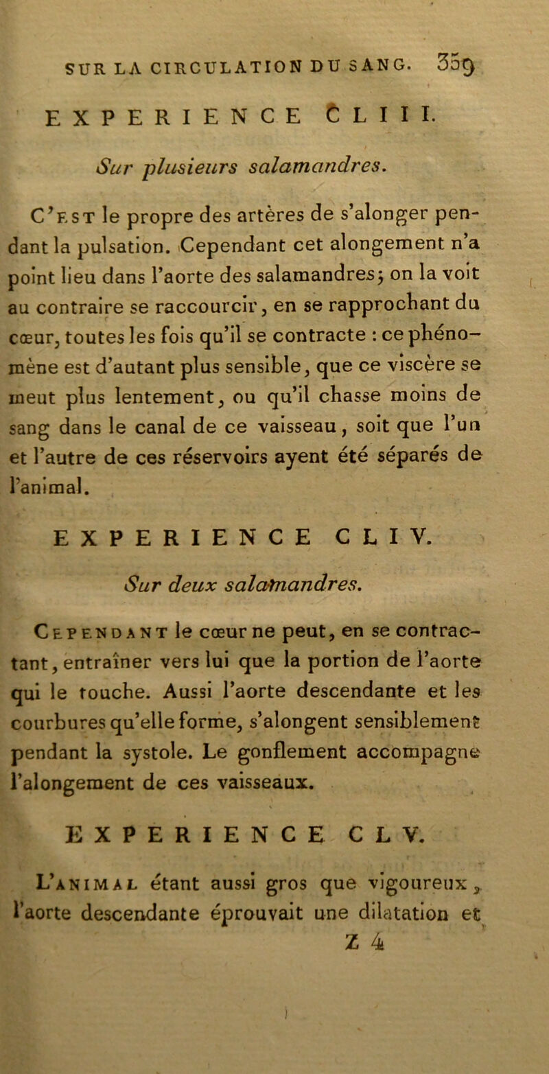 EXPERIENCE C L I I I. Sur plusieurs salamandres. C? f, st le propre des artères de s’alonger pen- dant la pulsation. Cependant cet alongement n a polnt lieu dans l’aorte des salamandres^ on la volt au contralre se raccourcir, en se rapprocbant du coeur3 toutes les fois qu’il se contraete : ce pbeno- mène est d’autant plus sensible, que ce viscere se ineut plus lentementj ou qu’ll chasse moins de sang dans le canal de ce valsseau, solt que Pur» et l’autre de ces réservoirs ayent été séparés de Panimal. EXPERIENCE CLIV. Sur deux salamandres. Cependant le coeur ne peut, en se contrac- tant, entra'iner vers lui que la portlon de l’aorte qui le fouche. Aussi l’aorte descendante et les courbures qu’elle forme, s’alongent sensiblement pendant la systole. Le gonflement accompagne Palongement de ces vaisseaux. EXPERIENCE CLV. L’animal étant aussi gros que vigoureux, Paorte descendante éprouvait une dilatation et Z 4