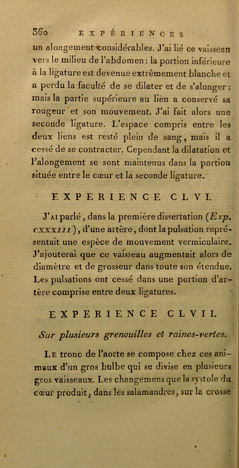un alongement considérables. J’ai lié ce vaissean vers le milieu de l’abdomen : la portion inférieure à la ligature est devenue extrèmement bianche et a perdu la faculté de se dilater et de s’alonger : mais la partie supérieure au ben a conserve sa rougeur et son mouvement. J’ai fait alors une seconde ligature. L’espace compris entre les deux liens est reste plein de sang, mais il a cesse de se contracter. Cependant la dilatation et Palongement se sont maintenus dans la portion sìtuée entre le caeur et la seconde ligature. EXPERIENCE CLYI. J’ai parie 3 dans la première dissertation (Exp. cxxxiii ), d’une artère, dont la pulsation repré- sentait une espèce de mouvement vermiculaire. J’ajouterai que ce vaisseau augmentait alors de diamètre et de grosseur dans toute son étendue. Les pulsations ont cesse dans une portion d’ar- tère comprise entre deux ligatures. EXPERIENCE CLVII. Sur plusieurs grenouilles et raines-vertes. Le tronc de l’aorte se compose chez ces ani- maux d’un gros bulbe qui se divise en plusieurs gros vaisseaux. Les changemens que la systole du cceur produit5 dans les salamandres, sur la crosse