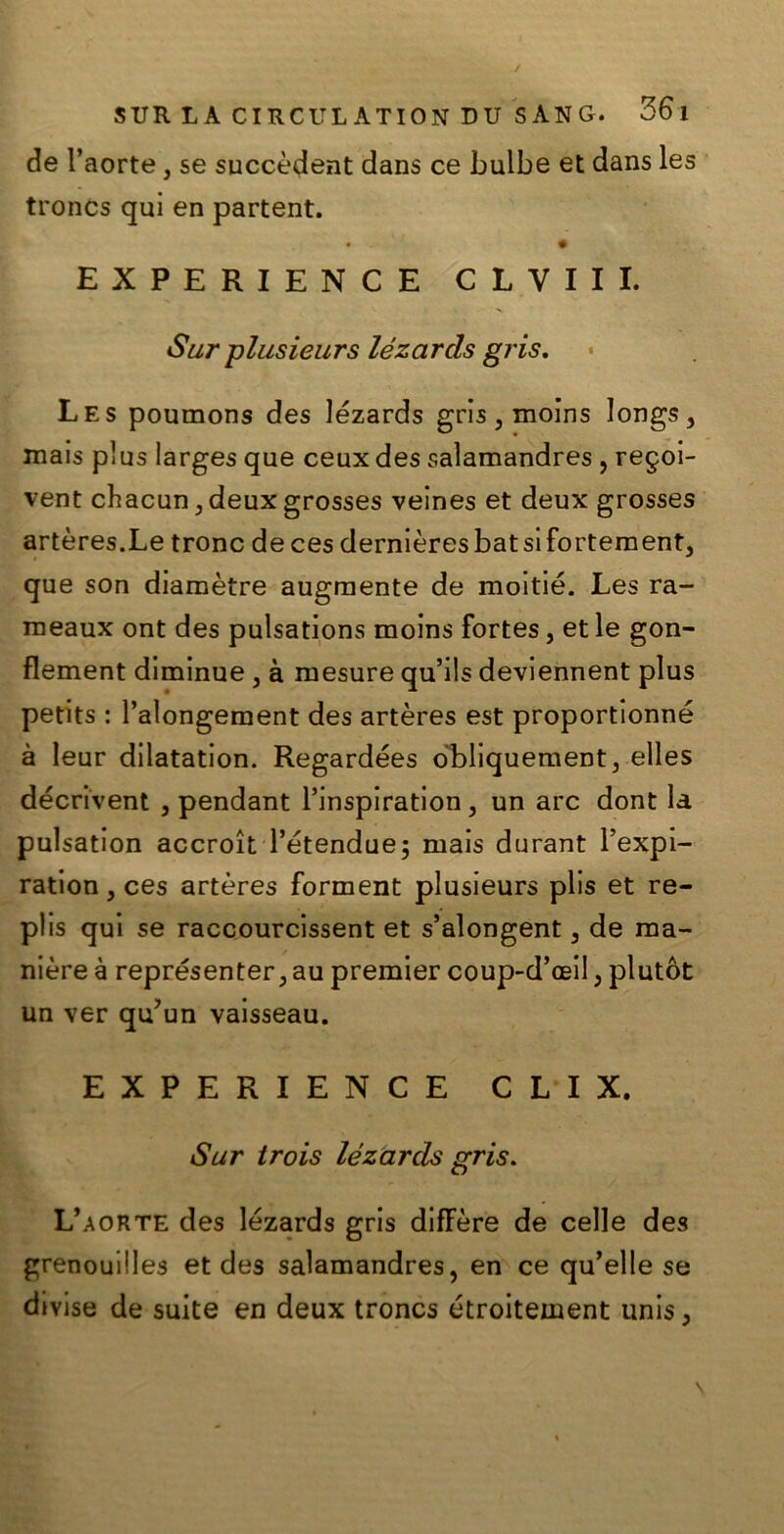 de l’aorte, se succèdent dans ce bulbe et dans les troncs qui en partent. • ' *■ • EXPERIENCE CLVIII. Sur plusieurs lézarcls gris. Les poumons des lézards gris, moins longs, mais plus larges que ceux des salamandres , regoi- vent chacundeux grosses veines et deux grosses artères.Le trono deces dernièresbatsifortement, que son diamètre augmente de moitié. Les ra- meaux ont des pulsations moins fortes, et le gon- flement diminue , à ruesure qu’ils deviennent plus petits : Palongement des artères est proportionné à leur dilatation. Regardées òbliquement, elles décrivent , pendant l’inspiration, un are dont la pulsation accroìt l’étendue; mais durant l’expi- ration, ces artères forment plusieurs plis et re- plis qui se raccourcissent et s’alongent 3 de ma- nière à représenter, au premier coup-d’aeil , plutòt un ver qu’un vaisseau. EXPERIENCE C L I X, Sur trois lézarcls gris. L’aorte des lézards gris diffère de celle des grenouilles et des salamandres, en ce qu’elle se divise de suite en deux troncs étroitement unis3