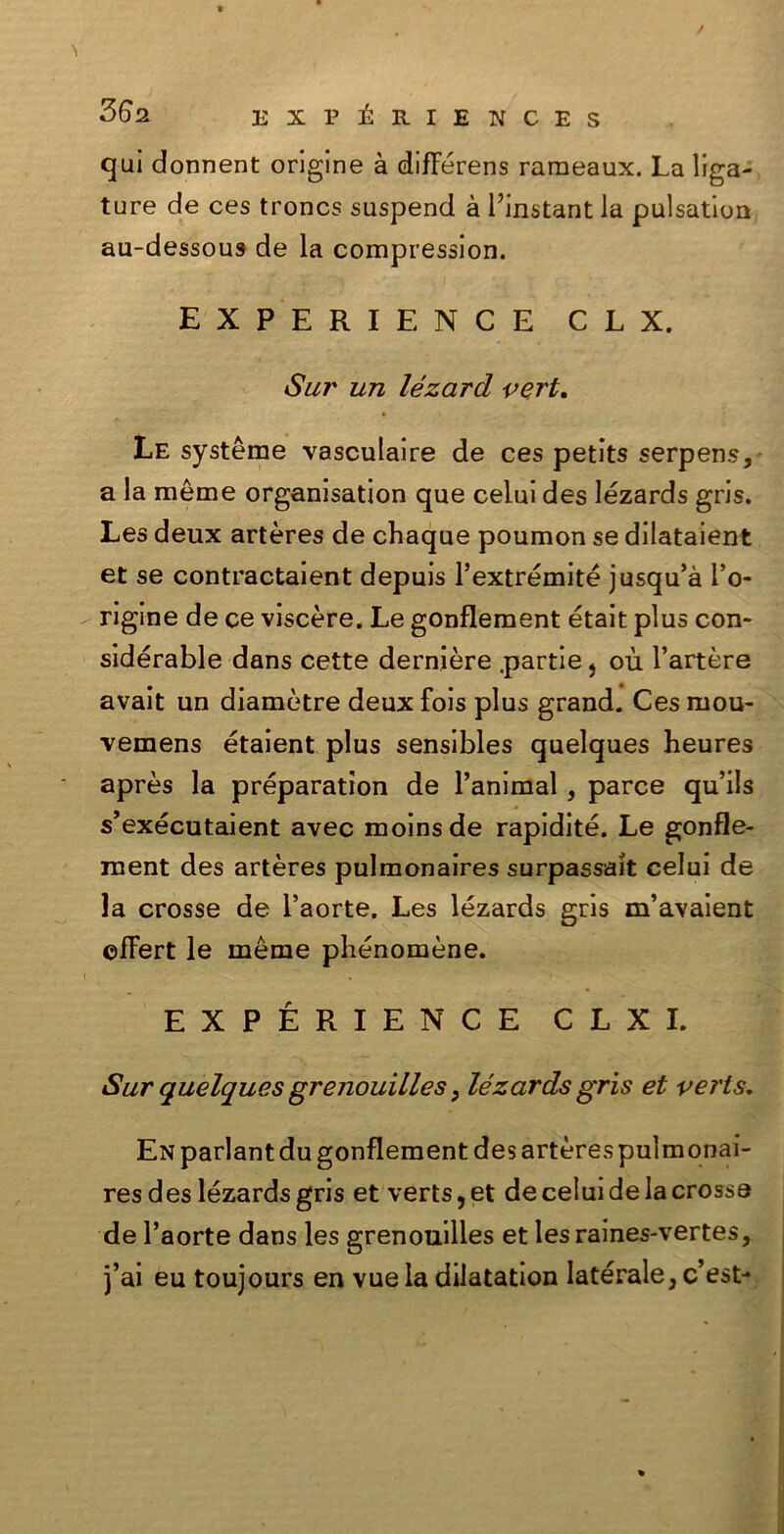 / qui donnent origine à difFérens raraeaux. La lima- ture de ces troncs suspend à Pinstant la pulsation au-dessous de la compression. EXPERIENCE CLX. Sur un le zar d vert. Le système vasculaire de ces petits serpens, a la mème organisation que celui des lézards gris. Les deux artères de chaque poumon se dilataient et se contractaient depuis l’extrémité jusqu’à l’o- rigine de ce viscere. Le gonflement était plus con- sidérable dans cette dernière .partie} où l’artère avait un diamètre deux fois plus grand. Ces mou- vemens étaient plus sensibles quelques heures après la préparation de l’animal, parce qu’ils s’exécutaient avec moinsde rapidité. Le gonfle- ment des artères pulmonaires surpassait celui de la crosse de l’aorte. Les lézards gris m’avaient ©fFert le méme pbénomène. EXPERIENCE CLXI. Sur quelques grenouilles, lézards gris et veris. En parlant du gonflement des artères pulmonai- res des lézards gris et verts, et de celui de la crossa de l’aorte dans les grenouilles et les raines-vertes, j’ai eu toujours en vue la dilatation laterale, c’est-