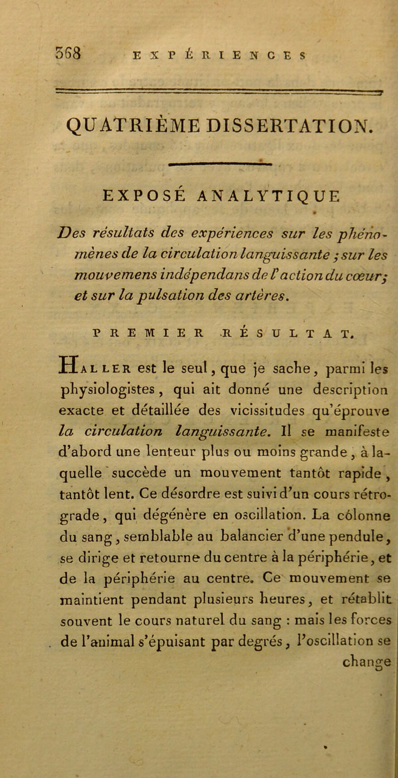 QUATRIÈME DISSERTATION. EXPOSE ANALYTIQUE Des rèsultcìts des expériences sur les phéno- mènes de la circulation languissante ;sur les mouvernens indépendans de /’action du coeur; et sur la pulsatlon des artères. PREMIER R ESULTA T. Haller est le seul j que je sache, parrai les physiologistes , qui ait donne une description exacte et détaillée des vicissitudes qu’éprouve la circulation languissante. Il se manifeste d’abord une lenteur plus ou moins grande , àla- quelle succède un mouvement tantòt rapide , tantòt lent. Ce dèsordre est suivi d’un cours retro- grade , qui degènere en oscillation. La cólonne du sang, semblable au balancier d’une pendute, se dirige et retourne du centre à la péripbérie, et de la périphérie au centre. Ce mouvement se maintient pendant plusieurs heures, et rétablit souvent le cours naturel du sang : mais les forces de ranimai s’épuisant par degrés, Poscillation se cbange