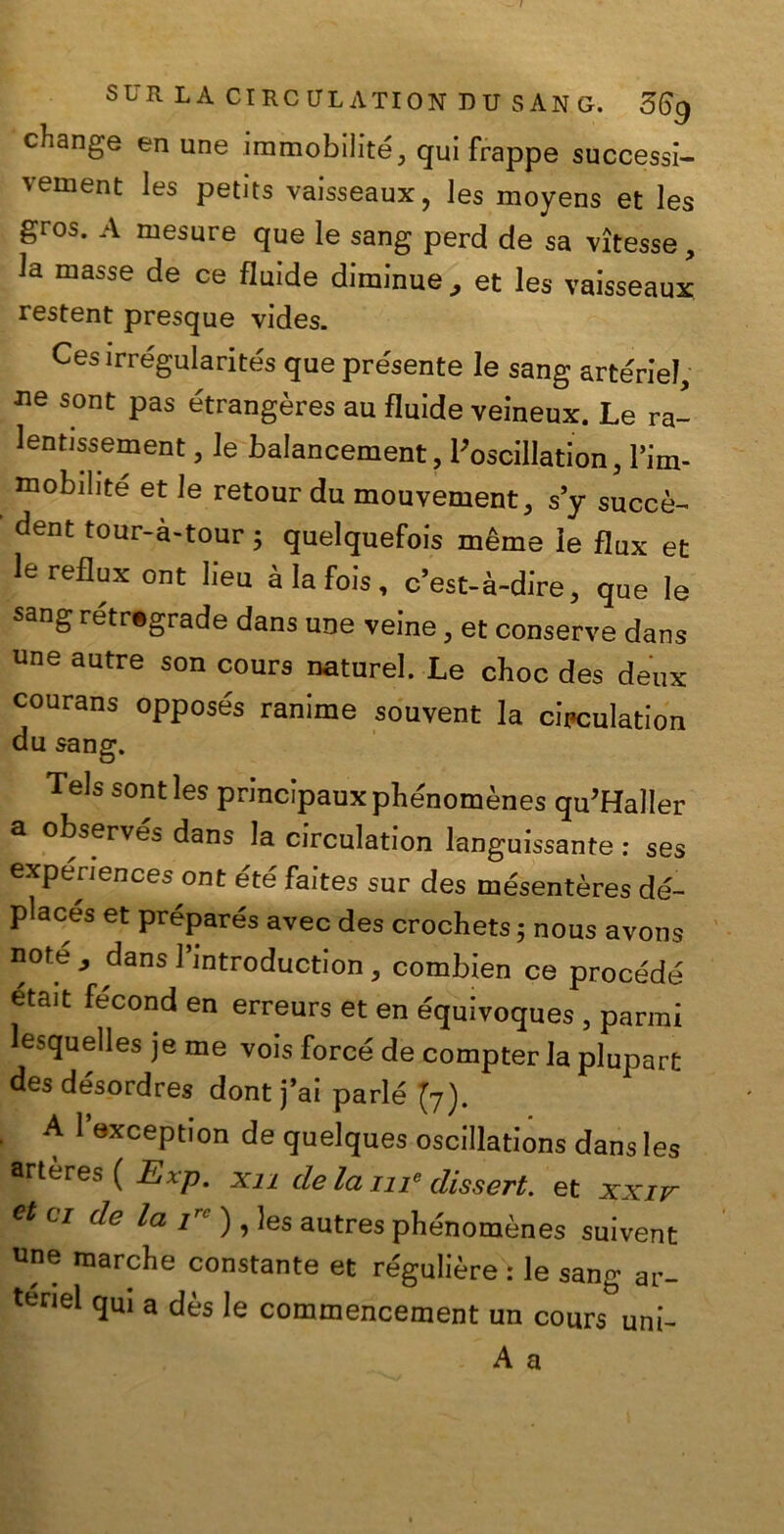 / SUR LA CIRCULATION DU SANO. 56g change en une immobilità qui frappe successi- vement les petits vaisseaux, les moyens et les gros. A mesure que le sang perd de sa vìtesse, la masse de ce fluide diminue, et les vaisseaux restent presque vides. Cesirrégularités que présente le sang arterie!, ne sont pas étrangères au fluide veineux. Le ra- lentissement, le balancement, l'oscillation, l’im- mobilité et le retour du mouvement, s’y succè- dent tour-à-tour 5 quelquefois mème le flux et le reflux ont Iieu àlafois, c’est-à-dire, que le sang retrograde dans une veine, et conserve dans une autre son cours naturel. Le choc des deux courans oppose's ranime souvent la circulation du sang. Tels sont les principauxphénomènes qu’Haller a observés dans la circulation languissante : ses expenences ont été faites sur des mésentères dé~ places et préparés avec des crochets 5 nous avons note,, dans lbntroduction, combien ce procède etait fécond en erreurs et en e'quivoques , panni esquelles je me vois force de compter la plupart des désordres dont j’ai parie (7). A 1 exception de quelques oscillations dans les arteres ( Exp. xii de la me dissert. et xxiv et ci de la irc ) , les autres phénomènes suivent une marche constante et re'gulière : le sang ar- tenel qui a dès le commencement un cours uni- A a