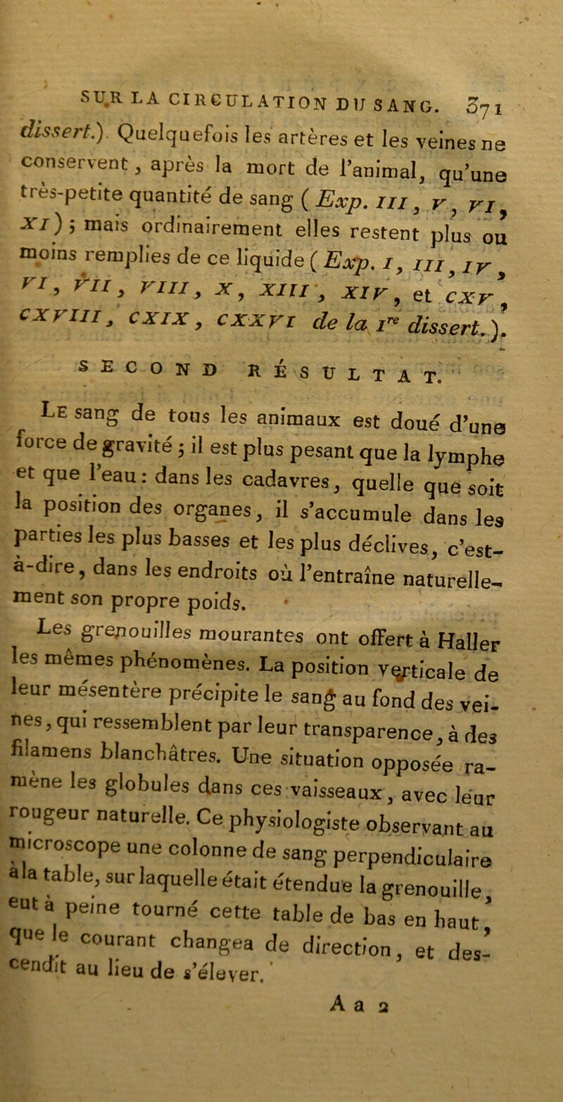 (Usseri.) Quelquefois les artères et Ies veines ne conservent, après la mori de l’animai, qu’une très-petite quantità de sang ( Exp. in, v, ri, xi); mais ordinairement elles restent plus ou moins remplies de ce liquide ( Exp. i, iu> Iv , n, rii, vili, x, xm , x ir, et cxr cxr in, cxix, cxxvt de la i” disseri.). second RÉ s ulta t. Le sang de tous les animaux est doué d’uno torce de gravite ; il est plus pesant que la lymphe et que 1 eau : dans les cadavres, quelle que soit la position des organes, il s’accumule dans les parties les plus basses et les plus déclives, c’est- a-dire, dans les endroits où l’entrarne naturelle- ment son propre poids. •Les grenouilles mourantes ont offert à Haller les mèmes phénomènes. La position valicale de leur mesentère precipite le sang au fond des vei- nes, qui ressemblent par leur transparence, à des fìlamens blancbàtres. Une situation opposée ra- mene les globules dans ces vaisseaux, avec leur rougeur naturale. Ce physiologiste observant au tmcroscope une colonne de sang perpendiculaire ala tabi e, surlaquelleétait e'tendue la grenouille eut a pei ne tourné cette table de bas en haut ’ que le courant changea de direction, et des- cendit au lieu de s’élever.