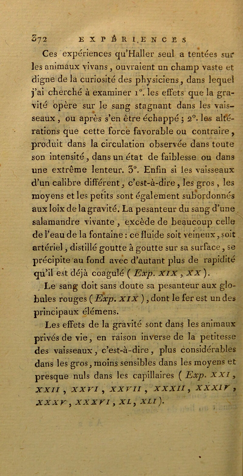 Ces expériences qu’Haller seul a tentées sur les aniraaux vivans, ouvralent un champ vaste et digne de la curiosité des physiciens, dans lequel j’aì cherché à examiner i°. les effets que la gra- vile opère sur le sang stagnant dans les vais- seaux, ou après s’en ètre échappé 5 20. les alte- rations que cette force favorable ou contraire, produit dans la circulation observée dans toute sod intensité, dans un état de faiblesse ou dans une extrème lenteur. 3°. Enfin si les vaisseaux d’un calibra differente c’est-à-dire, les gros , les moyens et les petits sont également subordonnés aux Ioix de la gravite. La pesanteur du sang d’une, salamandre vivante , excède de beaucoup celle de l’eau de la fontaine : ce fluide soit veineux, soit artériel, distillé goutte à goutte sur sa surface, se precipite au fond avec d’autant plus de rapidité qu’il est déjà coagulé ( Exp. xix , XX ). Le sang doit sans doute sa pesanteur aux glo- bules rouges ( Exp. xix ), dont le fer est un des principaux élémens. Les effets de la gravite sont dans les animaux privésdevie, en raison inverse de la petitesse des vaisseaux, c’est-à-dire, plus considérables dans les gros, moins sensibles dans les moyens et presque nuls dans les capillaires ( Exp. XXI > xxii, xxvi, xxvii , xxxii, xxxir , XXXV , XXXVI , XL , XLI ).