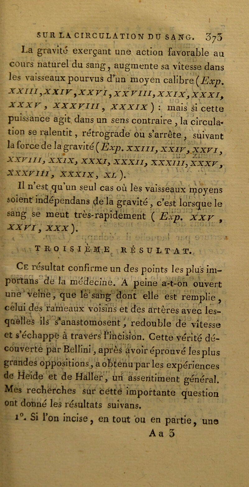 La gravite exergant une action favorable au cours naturel du sang , augmente sa vìtesse dans les vaisseaux pourvus d’un moyen calibre (Exp. xx rii 3xxiv 9xxvi vm ,xxix > xxxiP xxx v , xxxvm , xxxix ) : mais si cette puissance agit dans un sens contraire , la circula- ti°n se ralentit, retrograde ou s’arrète ? suivant la force de la gravite {Exp. xxm, xxir, xxvi, xxrnij xxixy xxxi, XXXIIy xxxm, xxxv , xxxvm, xxxix, xl ). Il n est qu un seul cas où Iès vaisseaux moyens soient mdependans de la gravite 3 c’est ìorsque le sang se meut très-rapidement ( Exp. xxv , XXVI, xxx). ; ' ' i T R O I S I È ME RÉSULTAT. Ce resultat confirme un des pomts les plus im- portans de la médecine. À peine a-t-on ouvert une veìne, que le'sang dont elle est remplie, celui des rameaux voisins et des artères avec les- qaelles ils s*anastomosent ^ redouble de vìtesse et s’écbappe à travérs l’incision. Cette vérité dé- couverte par Bellini 3 après avoir éprouvé les plus grandes oppositions, a obtenu par les expériences de Meide et de Haller, uri assentiment generai. Mes recherches sur cótte importante question ont donne les résultats suivans. i°« Si l’on incise, en tout ou en partie, une Aa 5