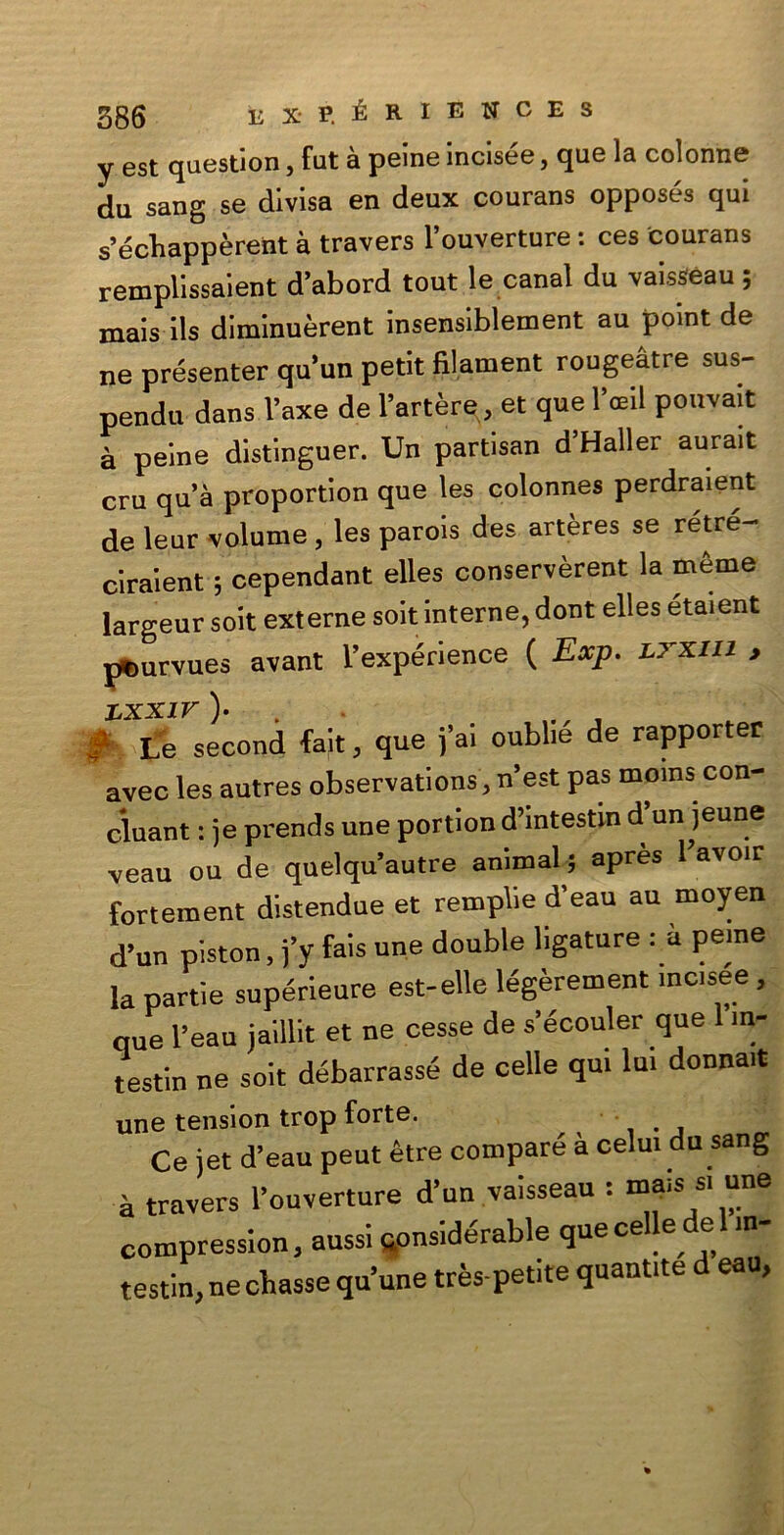 y est question, fut à peine incisée, que la colonne du sang se divisa en deux courans opposés qui s’écbappèrent à travers l’ouverture : ces courans remplissaient d’abord tout le canal du vaisseau ; mais Ils dlmlnuèrent insensiblement au point de ne présenter qu un petit filament rougeàtre sus- pendu dans l’axe de l’artère, et que l’ceil pouvait à peine distinguer. Un partisan d Haller aurait cru qua proportion que les colonnes perdraient de leur volume , les parois des artères se retre- ciraient 5 cependant elles conservèrent la mème largeur soit externe soit interne, dont elles étaient pemrvues avant l’expérience ( Exp. J.xxin y LXXIV )• # Le second fait, que fai oublié de rapporter avec les autres observations , n’est pas moms con- cluant : je prends une portion d’intestm d’un jeune veau où de quelqu’autre animai 5 après 1W fortement distendue et remplie d’eau au moyen d’un piston, fy fais une doublé ligature : à peme la panie supérieure est-elle légèrement inc.see, que l’eau jaillit et ne cesse de s’écouler que m- testin ne soit débarrassé de celle qui la. donna.t une tension trop forte. Ce iet d’eau peut ètre compare à celui du sang à ZZ. rJL. 1- ■ r:r compression, aussi qonsidórable que celle de in testin,necbasse qu’une très petite quantite d eau,