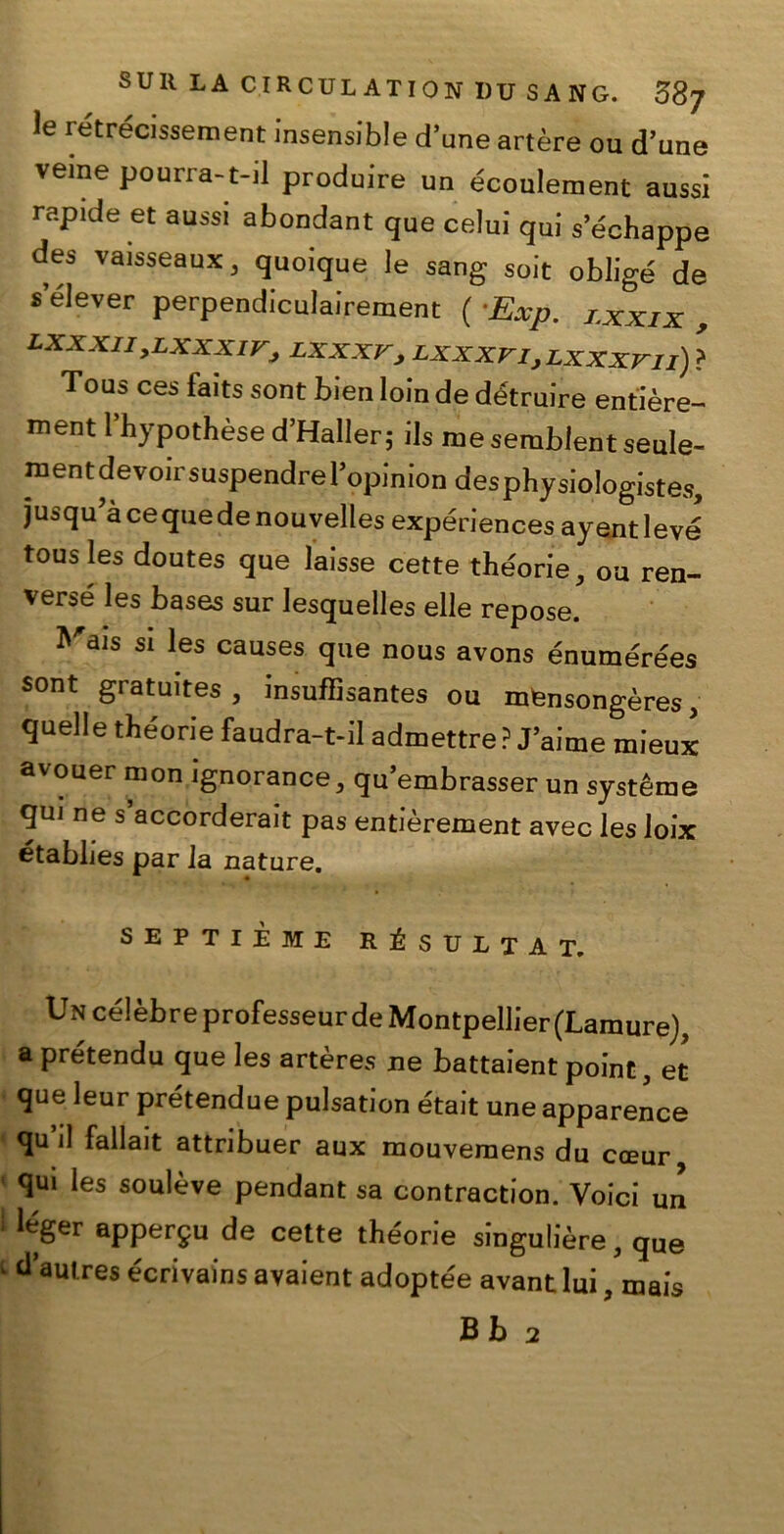 le retrecissement insensible d’une artère ou d’une veme pourra-t-il produire un écoulement aussi rapide et aussi abondant que celui qui sechappe des vaisseaux 3 quoique le sang soit obligé de s elever perpendiculairement ( Exp. lxxix , lxxxii,lxxxiv, lxxxv, LxxxrijLxxxrii) ? Tous ces faits sont bien loin de détruire entière- ment l’hypothèse d’Haller; ils me sembient sede- mentdevoirsuspendrel’opinion desphysiologistes, jusqu àcequedenouvelles expériences ayentlevé tous les doutes que laisse cette the'orie, ou ren- versé les bases sur lesquelles elle repose. Mais si les causes que nous avons énumérées sont gratuites , insuffisantes ou mensongères, quelle the'orie faudra-t-il admettre ? J’aime mieux avouer mon ignorance, qu’embrasser un système qui ne s accorderait pas entièrement avec les Joix établies par la nature. SEPTIÈME RÉSUITAL Un célèbre professeur de Montpellier(Lamure), a prétendu que les artères ne battaient point, et que leur prétendue pulsation e'tait une apparence qu il fallait attribuer aux mouvemens du cceur qui les soulève pendant sa contraction. Yoici un appergu de cette théorie singulière, que dautres écrivains avaient adoptée avant lui, mais