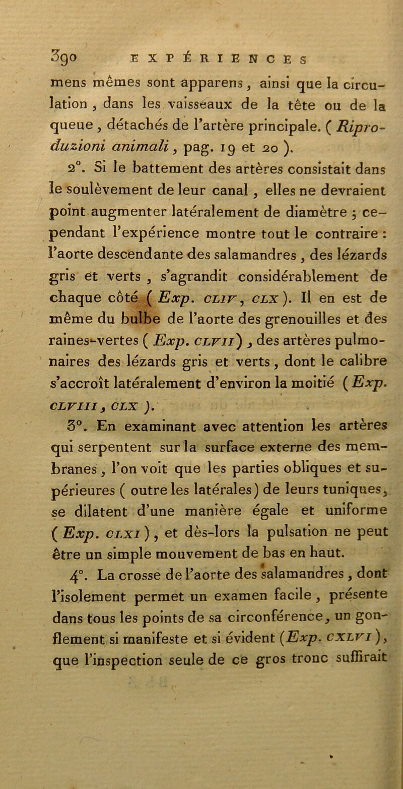 mens mèmes sont apparens, ainsi que la circu- lation j dans les vaisseaux de la tète ou de la queue , détachés de Fartère principale. ( Ripro- duzioni animali, pag. 19 et 20 ). 20. Si le battement des artères consistait dans le soulèvement de leur canal, elles ne devraient point augmenter latéralement de diamètre 5 ce- pendant Fexpérience montre tout le contraire : l’aorte descendante des salamandres , des lézards grìs et verts } s’agrandit considérablement de cbaque coté ( Exp. cliv, clx). Il en est de mème du bulbe de l’aorte des grenouilles et des raines*-vertes ( Exp. clvii) > des artères pulmo- naires des lézards gris et verts, dont le calibre s’accroìt latéralement d’environ la moitié ( Exp. clviii , clx ). 5°. En examinant avec attention les artères qui serpentent surla surface externe des mem- branes , Fon voit que les parties obliques et su- périeures ( outreles latérales) de leurs tuniques3 se dilatent d’une manière égale et uniforme ( Exp. clxi ), et dès-lors la pulsation ne peut étre un simple mouvement de bas en haut. 4°. La crosse de Faorte des salamandres , dont l’isolement permet un examen facile, présente dans tous les points de sa circonférence, un gon- flement si manifeste et si évident {Exp. cxlvj ), que Finspection seule de ce gros tronc suffirait