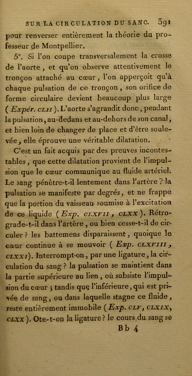 pour renverser entièrement la théorie du pro- fesseur de Montpellier. 5°. Si Pon coupé transversalement la crossa de l’aorte , et qu’on observe attentiveraent le trongon attaché au cceur, Pon appergoit qu’à chaque pulsation de ce trongon, son oriflce de forme circulaire devient beaucoup plus large ( Expér. clii). L’aorte s’agrandit dona, pendant la pulsation, au-dedans et au-dehors de son canal, et bien loin de changer de place et d’ètre soule- vée, elle éprouve une véritable dilatation. C’est un fait acquis par des preuves incontes- tables , que cette dilatation provient de l’impul- sion que le cceur coramunique au fluide artériel. Le sang pénètre-t-il lentement dans Partère ? la pulsation se manifeste par degrés, et ne frappe que la portion du vaisseau- soumise à Pexcitation de ce liquide ( Exp. ci.xvii > clxx ). Rétro- grade-t-il dans Partère , ou bien cesse-t-il de cir- culer ? les battemens disparaissent, quoique le caeur continue à se mouvoir ( Exp. CLxrin , clxxi) . Interrompt-on, par une ligature, la eia- culati on du sang ? la pulsation se mamtient dans la partie supérieure au lien , où subsiste l’impuh- sion du cceur ; tandis qu§ Pinférieure, qui est pri- yée de sang, ou dans laquelle stagne ce fluide, reste entièrement immobile ( Exp. clv, CLXiXy clxx). Ote-t-on la ligature? le cours du sang se Bb 4