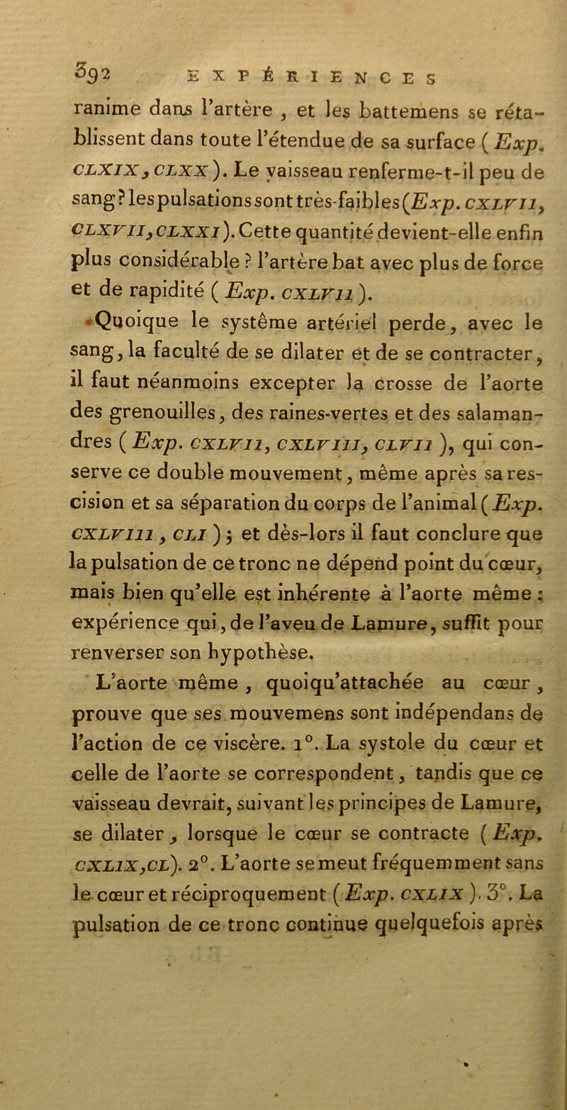 ranime dans l’artère , et les battemens se reta- bhssent dans toute l’étendue de sa surface ( Exp. clxixj clxx ). Le vaisseau renferme-t-il peu de sang?lespulsationssonttrès-faibles(.E.rp. cxLViiy clxvii yCLXXi). Cette quantitédevient-elle enfia plus considerale ? l’artère bat avec plus de force et de rapidité ( Exp. cxlvii ). • Quoique le système artériel perde, avec le sang, la faculté de se dilater et de se contracter, il faut néanmoins excepter la crosse de l’aorte des grenouilles, des raines-vertes et des salaman- dres ( Exp. cxlvii, cxlviii, clvii ), qui con- serve ce doublé mouvement, mème après sares- cision et sa séparation du corps de l’animal(Exp. cxlviii , cia ) ; et dès-lors il faut conclure que la pulsation de ce tronc ne dépend point du coeur, mais bien qu’elle est infierente à l’aorte mème ; expérience qui, de l’aveu de Lamure, suffit pour renverser son fiypotfièse. L’aorte mème , quoiqu’attachée au cceur, prouve que ses mouvemens sont indépendans de l’action de ce viscere. i°. La systole du cceur et celle de l’aorte se correspondent, tandis que ce vaisseau devrait, suivant les principes de Lamure, se dilater^ lorsque le coeur se contraete (Exp. GXLiXyCL). 2°. L’aorte se meut fréquemment sans le coeur et réciproquement ( Exp. cxlix ). 3°. La pulsation de ce tronc continue quelquefois après