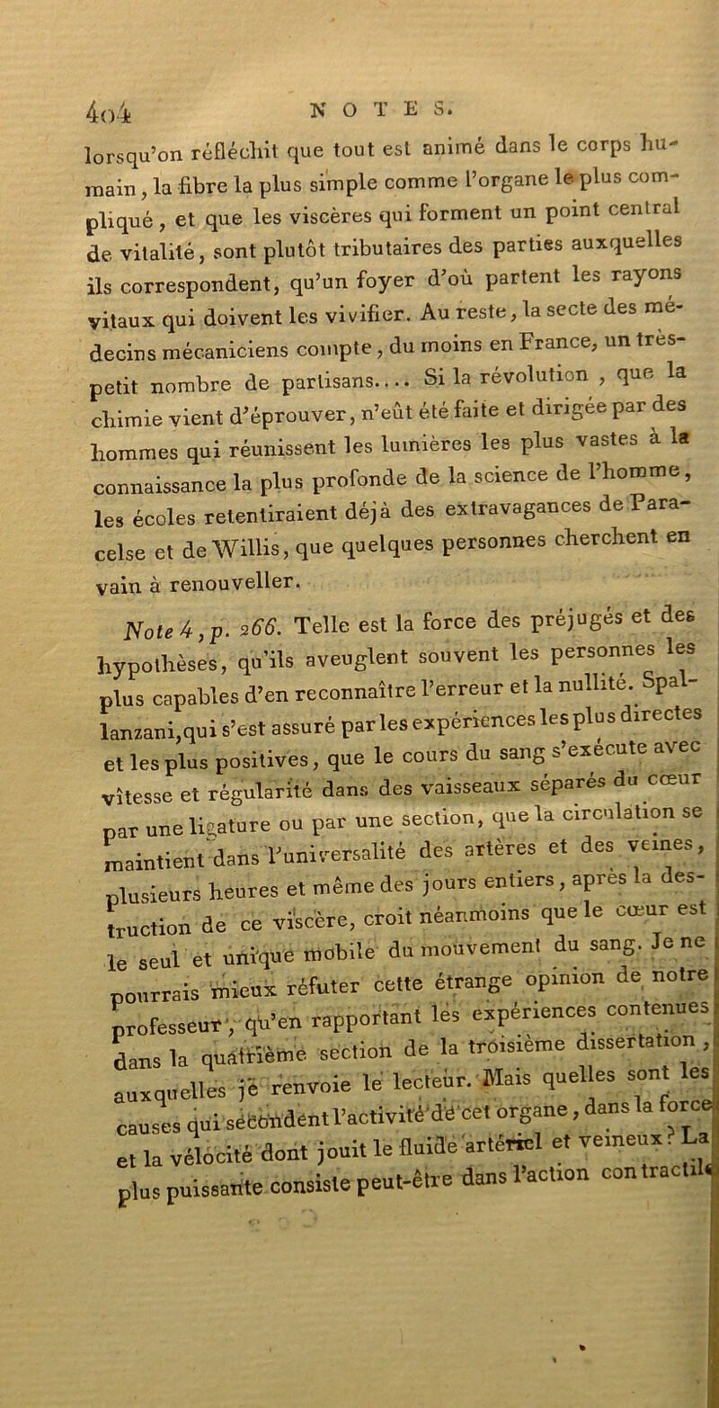 lorsqu’on réfléchit que tout esl anime (lans le corps fiu- mani , la fibre la plus simple cornme Porgane le plus com- pliqué , et que les viscères qui forment un point centrai de vitalité, sont plulòt tributaires des parties auxquelles ils correspondent, qu’un foyer d’où partent les rayons vi.taux qui doivent les vivifier. Au resterà secte des me- decins mécanióiens compie, du rnoins en France, un très- petit nombre de parlisans.... Si la révolution , que la cfiimie vieni d'éprouver, n’eùt étéMie et dirigée par des homraes qui réunissent les lumière? les plus vastes a la connaissance la plus profonde de la Science de l’homme, les écoles relentiraient déjà des extravagances de Para- cele et de Willis, que quelques personnes chercfient en vain à renouveller. Noie 4, p. 2 66. Telle est la force des préjugés et des hypollièses, qu’ils aveuglent souvent les personnes les plus capables d’en reconnaìtre l’erreur et la nullité. Spal- lanzani,qui s’est assuré parlesexperienceslesplusdirectes et les plus positives, que le cours du sang s’execute avec vìtesse et régularité dans des vaisseaux séparés du cceur par une ligature ou par une section, que la circulation se maintient dans lJuniref salité des artères et des veines, plusieurs heures et ménte des jours entiers, apres la des- tini ction de ce vìscère, croit néanmo.ns que le cueur est le seul et unique mobile du mouvement du sang. Je ne ponrrais mieux réfuter celle étrange opinion de nolre professe.*’, qu’en rapporta»! les expértences contenues dans la quatriéme section de la trOisieme d.ssertahon , auxquelles )i renvoie le lecieir. Mais quelle* sont les causes qui sèBOiident l’activité'dé cet ergane, dans la force et la vélocité doni jouli le fluide artéfici et vemeux. La plus puissatite consiste peut-ètre dansl’act.on con tradii.