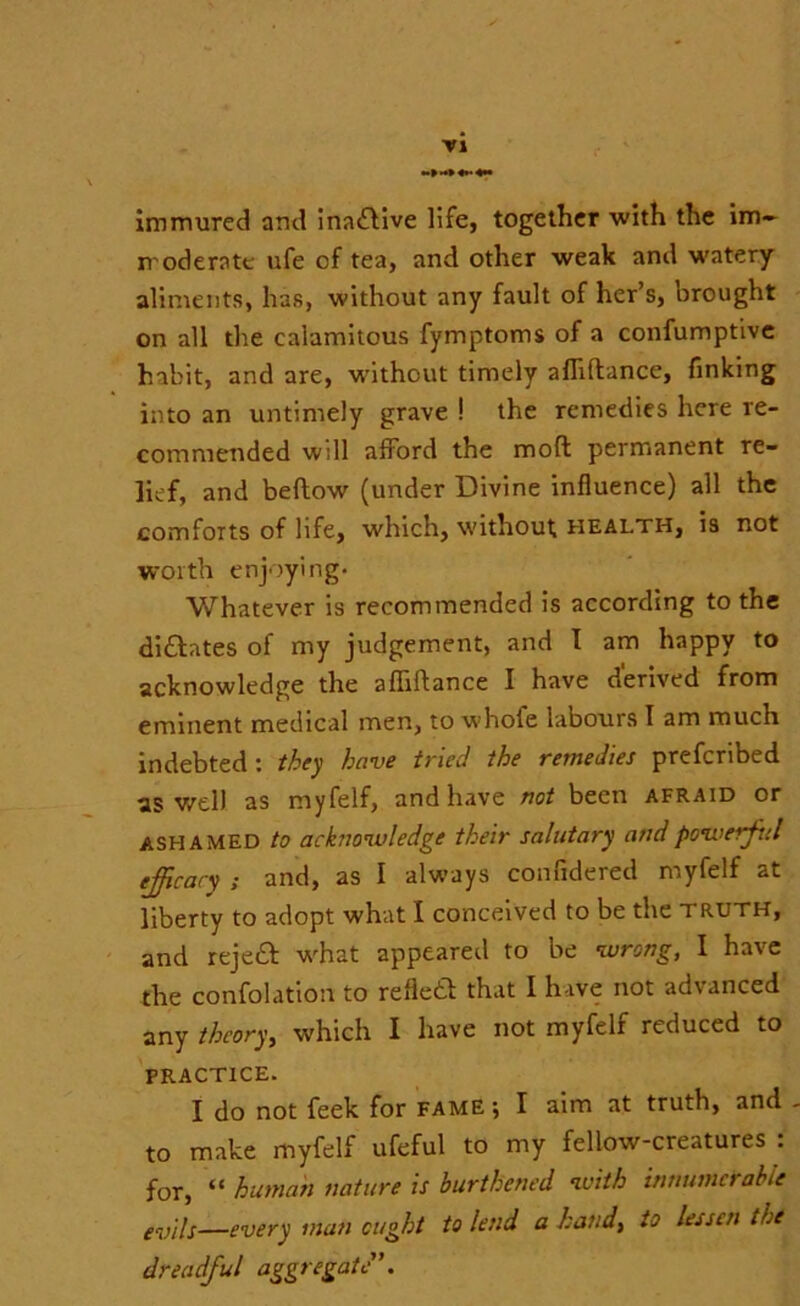 immured and inatflive life, together with the im- moderate ufe of tea, and other weak and watery aliments, has, without any fault of her’s, brought on all the calamitous fymptoms of a confumptive habit, and are, without timely afliflance, finking into an untimely grave ! the remedies here re- commended will afford the mod permanent re- lief, and beflow (under Divine influence) all the comforts of life, which, without; health, is not worth enjoying- Whatever is recommended is according to the dictates of my judgement, and I am happy to acknowledge the afliflance I have derived from eminent medical men, to whole labours I am much indebted: they have tried the remedies prefcribed as well as myfelf, and have not been afraid or ashamed to acknowledge their salutary and powerful efficacy ; and, as I always confidered myfelf at liberty to adopt what I conceived to be the truth, and reject what appeared to be wrong, I have the confolation to refleft that I have not advanced any theory, which I have not myfelf reduced to PRACTICE. I do not feek for fame ; I aim at truth, and to make myfelf ufeful to my fellow-creatures : for, “ human nature is burthened with innumerable evils—every man ought to lend a hand, to lessen the dreadful aggregate’.