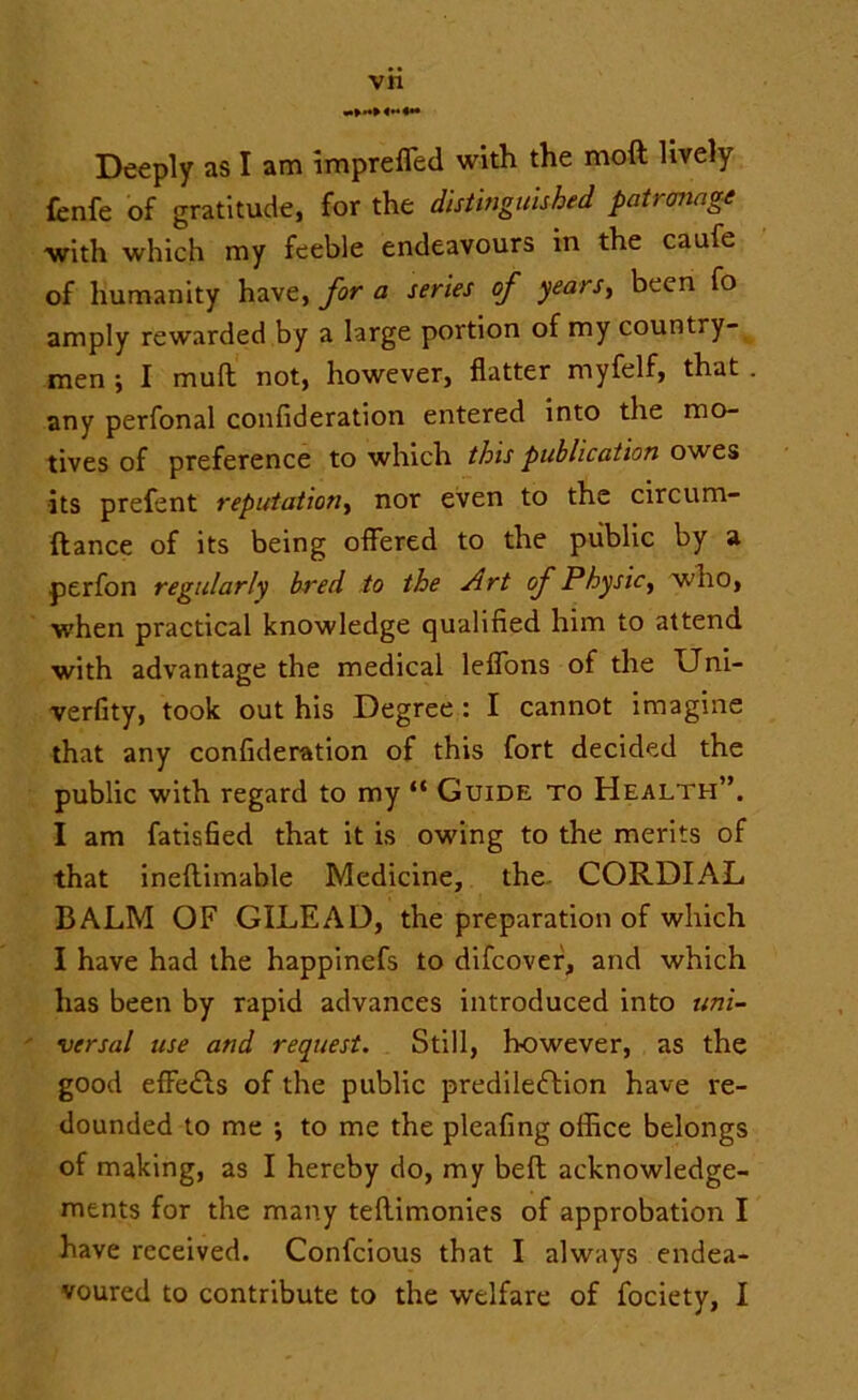 Deeply as I am impreffed with the moft lively fcnfe of gratitude, for the distinguished patrcniage ■with which my feeble endeavours in the caufe of humanity have, for a series of years, been fo amply rewarded by a large portion of my country- men 5 I mull not, however, flatter myfelf, that . any perfonal confideration entered into the mo- tives of preference to which this publication owes its prefent reputation, nor even to the circum- ftance of its being offered to the public by a perfon regularly bred to the Art of Physic, who, when practical knowledge qualified him to attend with advantage the medical leffons of the Uni- verfity, took out his Degree : I cannot imagine that any confideration of this fort decided the public with regard to my “ Guide to Health”. I am fatisfied that it is owing to the merits of that ineftimable Medicine, the CORDIAL BALM OF GILEAD, the preparation of which I have had the happinefs to difcover, and which has been by rapid advances introduced into uni- versal use and request. Still, however, as the good effects of the public predilection have re- dounded to me ; to me the pleafing office belongs of making, as I hereby do, my belt acknowledge- ments for the many teftimonies of approbation I have received. Confcious that I always endea- voured to contribute to the welfare of fociety, I