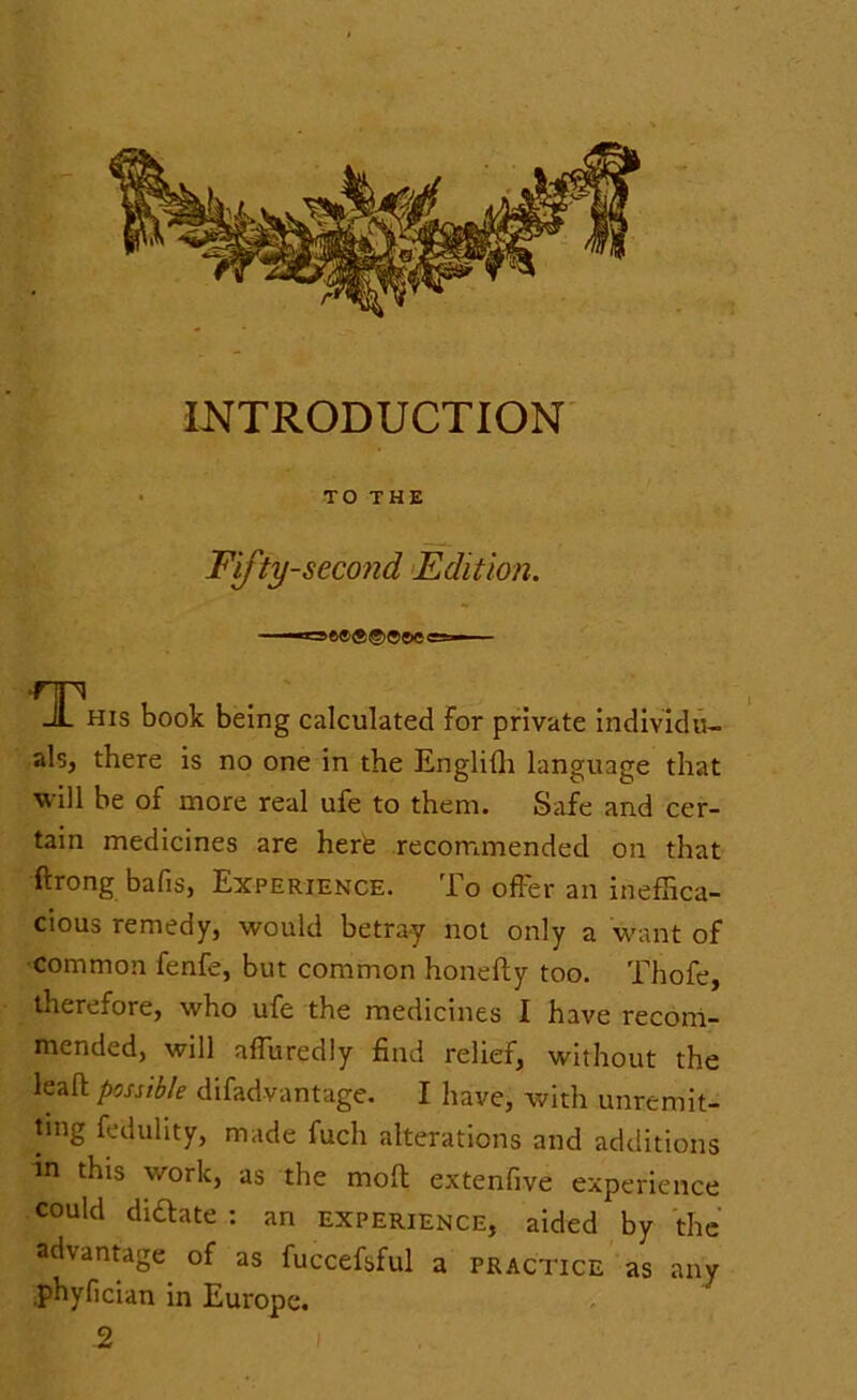 INTRODUCTION TO THE Fifty-second Edition. 11 — S.' ' This book being calculated For private individu- als, there is no one in the EngliFh language that will be of more real ufe to them. Safe and cer- tain medicines are here recommended on that ftrong bafis, Experience. To offer an ineffica- cious remedy, would betra-y not only a want of common fenfe, but common honefty too. Thofe, therefore, who ufe the medicines I have recom- mended, will affuredly find relief, without the leaft possible difadvantage. I have, with unremit- ting fedulity, made fuch alterations and additions in this work, as the mofl extenfive experience could dictate : an experience, aided by the advantage of as fuccefsful a practice as any .phyfician in Europe. 2 (