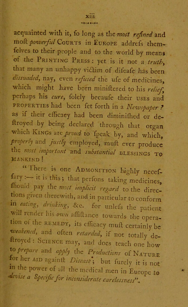 acquainted with it, fo long as the most refined and mod powerful Courts in Europe addrefs them- fclves to their people and to the world by means of the Printing Press: yet is it not a truth, that many an unhappy vi£tim of difeafe has been dissuaded, nay, even refused the ufe of medicines, which might have been miniftered to his relief perhaps his cure, folely becaufe their uses and properties had been fet forth in a Newspaper ? as if their efficacy had been diminiffied or de- ftroyed by being declared through that organ which Kings are proud to fpeak by, and which, properly and justly employed, muft ever produce the most important and substantial blessings to mankind ! “ ihere is one Admonition highly necef- dry it is this ; that perfons taking medicines, fhould pay rhe most implicit regard to the direc- tions given therewith, and in particular to conform in eating, drinking, &e. for unlefs the patient will render his own affiftance towards the opera- tion 01 the remedy, its efficacy muft certainly be •weakened, and often retarded, if not totally de- ftroyed : Science may, and does teach one how to prepare and apply the Productions of Nature for her AiDagainlt Disease ; but furely it is not in the power of all the medical men in Europe to 'devue a Specific for inconsiderate carelessness”.