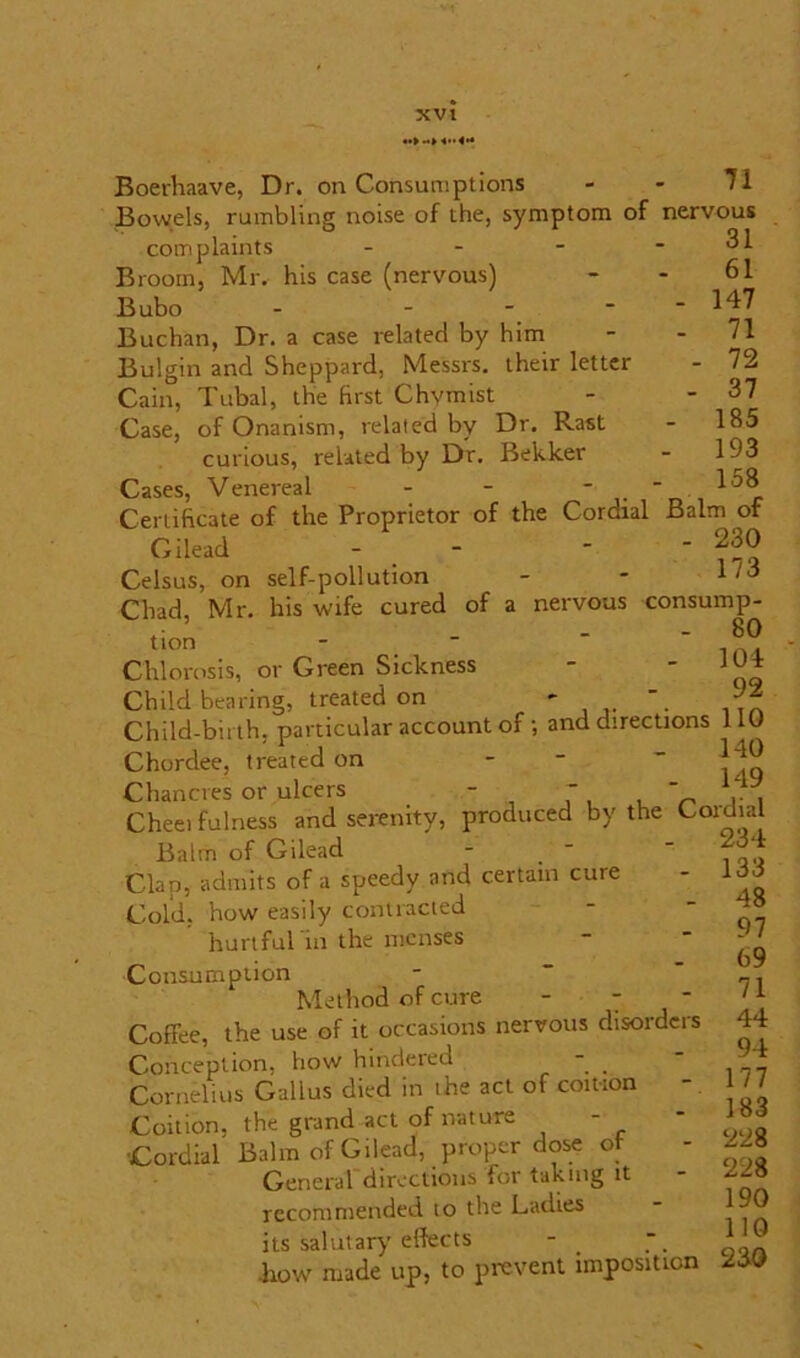 Boerhaave, Dr. on Consumptions - - 71 Bowels, rumbling noise of the, symptom of nervous rUaintc _ 31 complaints Broom, Mr, his case (nervous) Bubo 31 61 147 71 72 37 185 193 158 Buchan, Dr. a case related by him Bulgin and Sheppard, Messrs, their letter Cain, Tubal, the first Chymist Case, of Onanism, related by Dr. Rast curious, related by Dr. Bekker Cases, Venereal - -   Certificate of the Proprietor of the Cordial Balm of Gilead -  Celsus, on self-pollution - - 1 Chad, Mr. his wife cured of a nervous consump- • - oO UOn “ 104. Chlorosis, or Green Sickness - ' qg Child bearing, treated on - ^ Child-birth, particular account of; and directions 110 Chordee, treated on - Chancres or ulcers - Cheei fulness and serenity, produced by the Coidial T, , r rv Balm of Gilead Clap, admits of a speedy and certain cure Cold, how easily contracted hurtful in the menses Consumption Method of cure - - - Coffee, the use of it occasions nervous disorders Conception, how hindered - Cornelius Gallus died in the act of coition - Coition, the grand act of nature - •Cordial Balm of Gilead, proper dose of General directions for taking it recommended to the Ladies its salutary effects - .how made up, to prevent imposition 234 133 48 97 69 71 44 94 177 183 228 228 190 110 230
