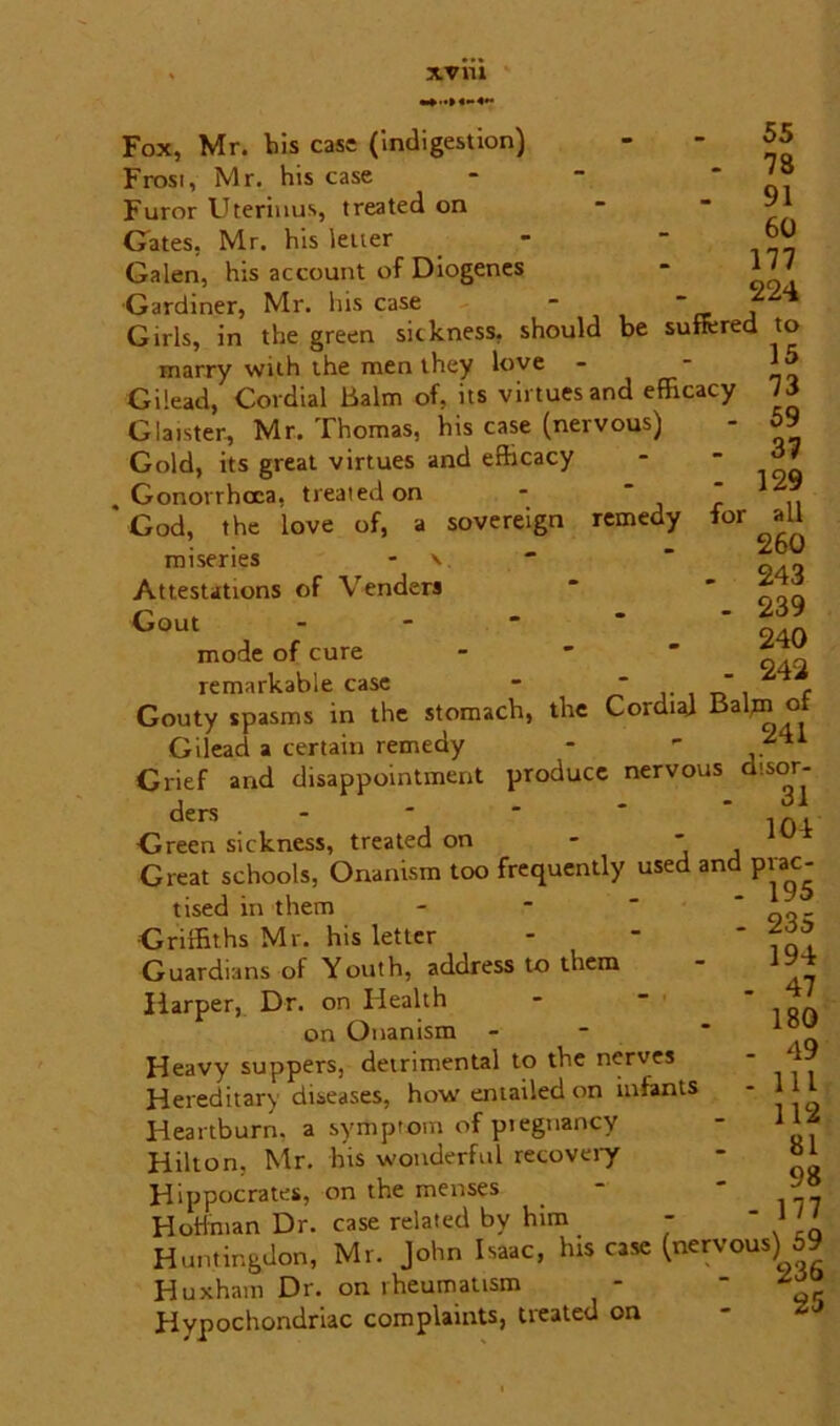 XV 111 Fox, Mr. his case (indigestion) Frost, Mr. his case Furor Uteriuus, treated on Gates, Mr. his letter Galen, his account of Diogenes Gardiner, Mr. his case 55 78 91 60 177 224 Girls, in the green sickness, should be sutfcred to marry with the men they love Gilead, Cordial Balm of, its virtues and efficacy Giaister, Mr. Thomas, his case (nervous) Gold, its great virtues and efficacy Gonorrhoea, treated on -  ‘ God, the love of, a sovereign remedy for miseries - \ Attestations of Venders Gout - - mode of cure remarkable case - * “ c Gouty spasms in the stomach, the Cordial Balm ot Gilead a certain remedy - ' . 1 Grief and disappointment produce nervous disor- ders - - - * in. Greensickness, treated on - ' Great schools, Onanism too frequently used and prac- 15 73 59 37 129 all 260 243 239 240 242 tised in them Griffiths Mr. his letter Guardians of Youth, address to them Harper, Dr. on Health on Onanism Heavy suppers, detrimental to the nerves Hereditary diseases, how entailed on infants Heartburn, a symptom of pregnancy Hilton, Mr. his wonderful recovery Hippocrates, on the menses HoHman Dr. case related by him - Huntingdon, Mr. John Isaac, his case (nervous) 59 Huxham Dr. on rheumatism - ^ Hypochondriac complaints, treated on 195 235 194 47 180 49 111 112 81 98 177