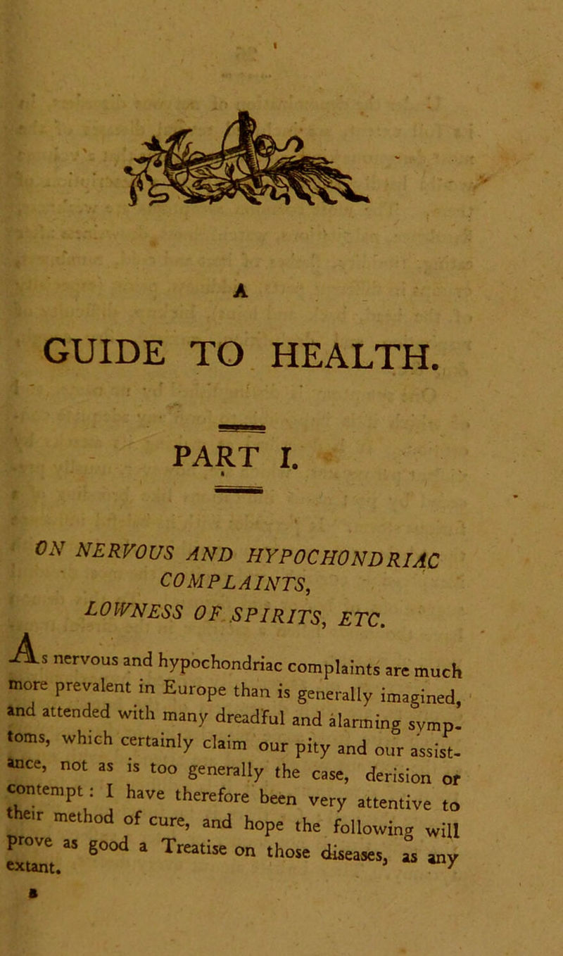 I A GUIDE TO HEALTH. PART r. » ON NERVOUS AND HYPOCHONDRIAC COMPLAINTS, LOWNESS OF SPIRITS, ETC. As nervous and hypochondriac complaints are much more prevalent in Europe than is generally imagined, and attended with many dreadful and alarming symp- toms, which certainly claim our pity and our assist- ance, not as is too generally the case, derision or contempt I have therefore been very attentive to their method of cure, and hope the following will ” g°°d a Treatise on tho« diseases, as any