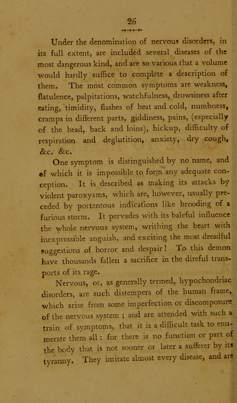 Under the denomination of nervous disorders, in its full extent, are included several diseases of the most dangerous kind, and are so various that a volume would hardly suffice to complete a description of them. The most common symptoms are weakness, flatulence, palpitations, watchfulness, drowsiness after eating, timidity, flashes of heat and cold, numbness, cramps in different parts, giddiness, pains, (especially of the head, back and loins), hickup, difficulty of respiration and deglutition, anxiety, dry cough, &c. &c. One symptom is distinguished by no name, and of which it is impossible to form any adequate con- ception. It is described as making its attacks by violent paroxysms, which are, however, usually pre- ceded by portentous indications like brooding of a furious storm. It pervades with its baleful influence the whole nervous system, writhing the heart with inexpressible anguish, and exciting the most dreadful suggestions of horror and despair! To this demon have thousands fallen a sacrifice in the direful trans- ports of its rage. Nervous, or, as generally termed, hypochondiiac disorders, are such distempers of the human frame, which arise from some imperfection or discomposure of the nervous system ; and are attended with such a train of symptoms, that it is a difficult task to enu- merate them all : for there is no function or part of the body that is not sooner or later a sufferer by its tyranny. They imitate almost every disease, and are