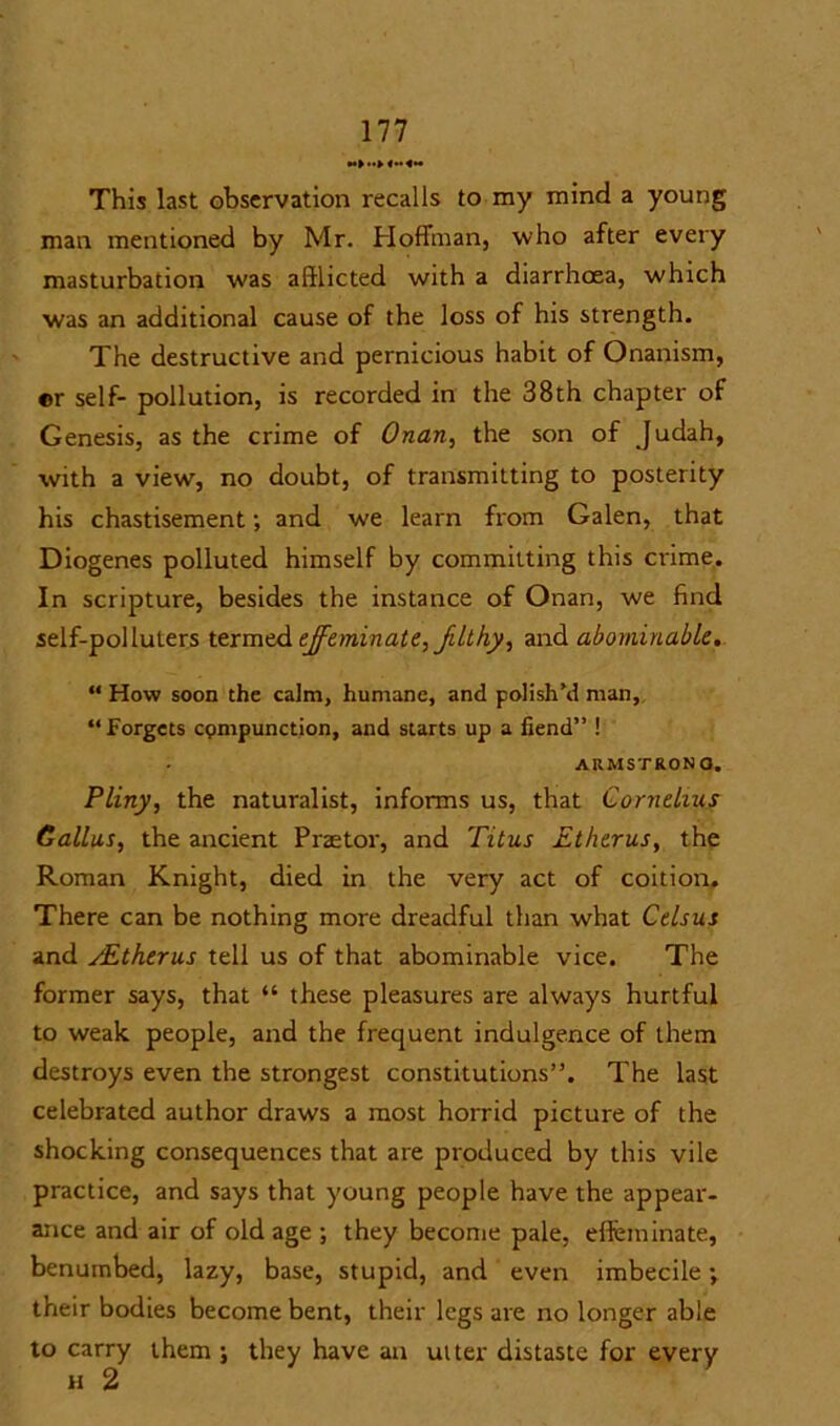 Ill This last observation recalls to my mind a young man mentioned by Mr. Hoffman, who after every masturbation was afflicted with a diarrhoea, which was an additional cause of the loss of his strength. The destructive and pernicious habit of Onanism, ®r self- pollution, is recorded in the 38th chapter of Genesis, as the crime of Onan, the son of Judah, with a view, no doubt, of transmitting to posterity his chastisement; and we learn from Galen, that Diogenes polluted himself by committing this crime. In scripture, besides the instance of Onan, we find self-polluters termed effeminate, filthy, and abominable. “ How soon the calm, humane, and polish’d man, “Forgets cpmpunction, and starts up a fiend” ! ARMSTRONG. Pliny, the naturalist, informs us, that Cornelius Callus, the ancient Praetor, and Titus Etherus, the Roman Knight, died in the very act of coition. There can be nothing more dreadful than what Celsus and /Etherus tell us of that abominable vice. The former says, that “ these pleasures are always hurtful to weak people, and the frequent indulgence of them destroys even the strongest constitutions”. The last celebrated author draws a most horrid picture of the shocking consequences that are produced by this vile practice, and says that young people have the appear- ance and air of old age ; they become pale, effeminate, benumbed, lazy, base, stupid, and even imbecile; their bodies become bent, their legs are no longer able to carry them ; they have an utter distaste for every H 2