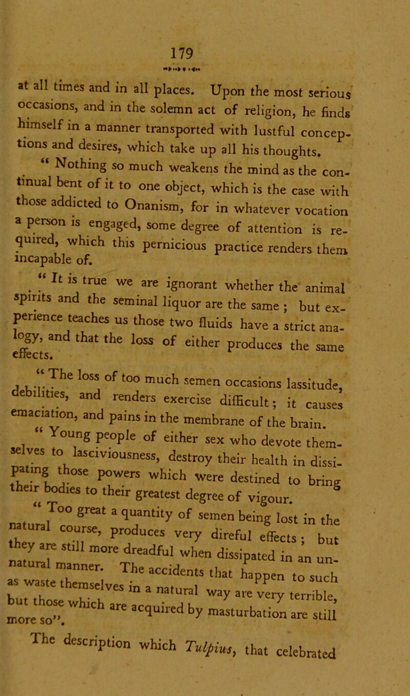 at all times and in all places. Upon the most serious occasions, and m the solemn act of religion, he finds himself m a manner transported with lustful concep- tions and desires, which take up all his thoughts. “ Nothing so much weakens the mind as the con- tinual bent of it to one object, which is the case with those addicted to Onanism, for in whatever vocation a person is engaged, some degree of attention is re- quired, which this pernicious practice renders them incapable of. . “ h 1S true we are ignorant whether the animal spirits and the seminal liquor are the same ; but ex- perience teaches us those two fluids have a strict ana- logy, and that the loss of either produces the same enects. he Ioss of too much semen occasions lassitude, debilities, and renders exercise difficult; it causes emaciation, and pains in the membrane of the brain. ‘ oung people of either sex who devote them- selves to lasciviousness, destroy their health in dissi- pating those powers which were destined to bring their bodies to their greatest degree of vigour. natural 7 ^  q°f SCmen bdng loSt in the m ural course, produces very direful effects ; but they are still more dreadful when dissipated in an un- manner. The accidents that happen to such “ » > mtunil way arevery terrible more so.  'Ch aci)u,red by masturbation are still The description which Tulpius, that celebrated