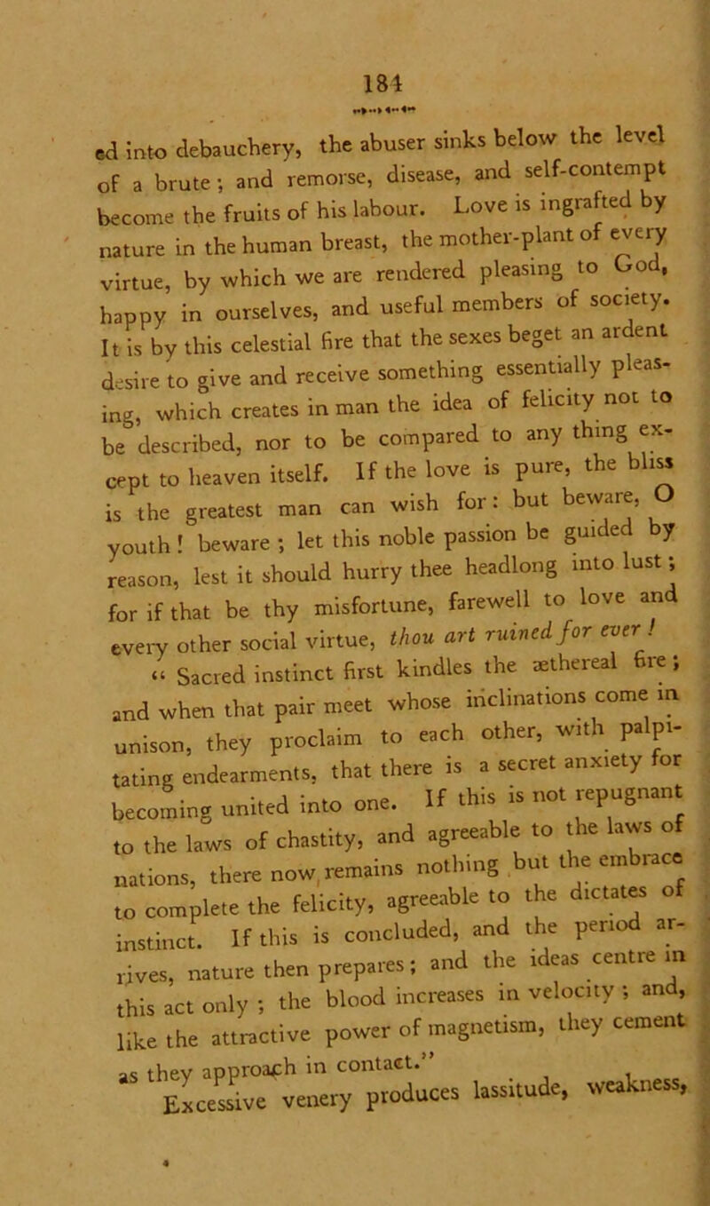 181 f>-> «** ed into debauchery, the abuser sinks below the level of a brute; and remorse, disease, and self-contempt become the fruits of his labour. Love is ingrafted by nature in the human breast, the mother-plant of every virtue, by which we are rendered pleasing to God, happy in ourselves, and useful members of society. It is by this celestial fire that the sexes beget an ardent desire to give and receive something essentially pkas- ing, which creates in man the idea of felicity not to be& described, nor to be compared to any thing ex- cept to heaven itself. If the love is pure, the bliss is the greatest man can wish for: but beware, O youth! beware; let this noble passion be guided by reason, lest it should hurry thee headlong into lust; for if that be thy misfortune, farewell to love and every other social virtue, thou art ruined for ever! « Sacred instinct first kindles the mthereal fire; and when that pair meet whose inclinations come in unison, they proclaim to each other, with palpi- tating endearments, that there is a secret anxiety for becoming united into one. If this is not repugnant to the laws of chastity, and agreeable to the laws of nations, there now remains nothing but the embrace to complete the felicity, agreeable to the dictates o instinct. If this is concluded, and the period ar- rives, nature then prepares; and the ideas centre in this act only ; the blood increases in velocity ; and, like the attractive power of magnetism, they cement “ UssUufc, weakness.