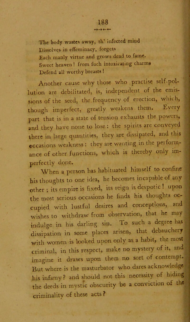 The body wastes away, th’ infected mind Dissolves in effeminacy, forgets Each manly virtue and grows dead to fame. Sweet heaven ! from fuch intoxicating charms Defend all worthy breasts ! Another cause why those who practise self-pol- lution are debilitated, is, independent of the emis- sions of the seed, the frequency of erection, which, ' though imperfect, greatly weakens them. Eveiy part that is in a state of tension exhausts the powers, . and they have none to lose: the spirits are conveyed there in large quantities, they are dissipated, and this occasions weakness : they are wanting in the perform- ance of other functions, which is thereby only im- perfectly done. When a person has habituated himself to confine his thoughts to one idea, he becomes incapable of any other ; its empire is fixed, its reign is despotic ! upon the most serious occasions he finds his thoughts oc- cupied with lustful desires and conceptions, and wishes to withdraw from observation, that he may ■ indulge in his darling sin. To such a degree has dissipation in some places arisen, that debauchery >; with women is looked upon only as a habit, the most ; criminal, in this respect, make no mystery of it, and | imagine it draws upon them no sort of contempt, < But where is the masturbator who dares acknowledge , his infamy ? and should not this necessity of hiding j the deeds in mystic obscurity be a conviction of the criminality of these acts ?