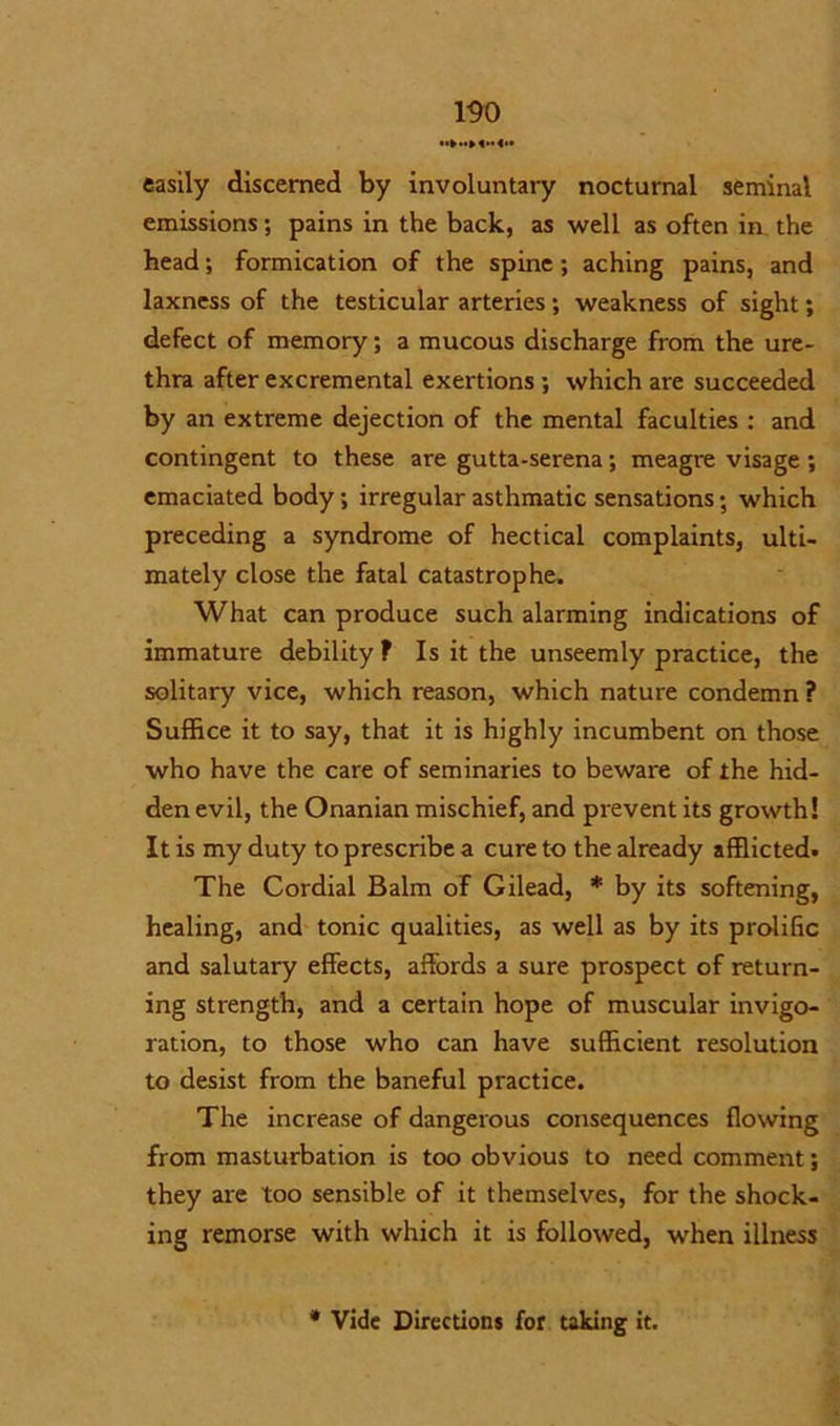 easily discerned by involuntary nocturnal seminal emissions; pains in the back, as well as often in the head; formication of the spine; aching pains, and laxness of the testicular arteries; weakness of sight; defect of memory; a mucous discharge from the ure- thra after excremental exertions; which are succeeded by an extreme dejection of the mental faculties : and contingent to these are gutta-serena; meagre visage; emaciated body; irregular asthmatic sensations; which preceding a syndrome of hectical complaints, ulti- mately close the fatal catastrophe. What can produce such alarming indications of immature debility ? Is it the unseemly practice, the solitary vice, which reason, which nature condemn ? Suffice it to say, that it is highly incumbent on those who have the care of seminaries to beware of the hid- den evil, the Onanian mischief, and prevent its growth! It is my duty to prescribe a cure to the already afflicted. The Cordial Balm of Gilead, * by its softening, healing, and tonic qualities, as well as by its prolific and salutary effects, affords a sure prospect of return- ing strength, and a certain hope of muscular invigo- ration, to those who can have sufficient resolution to desist from the baneful practice. The increase of dangerous consequences flowing from masturbation is too obvious to need comment; they are too sensible of it themselves, for the shock- ing remorse with which it is followed, when illness * Vide Directions for taking it.