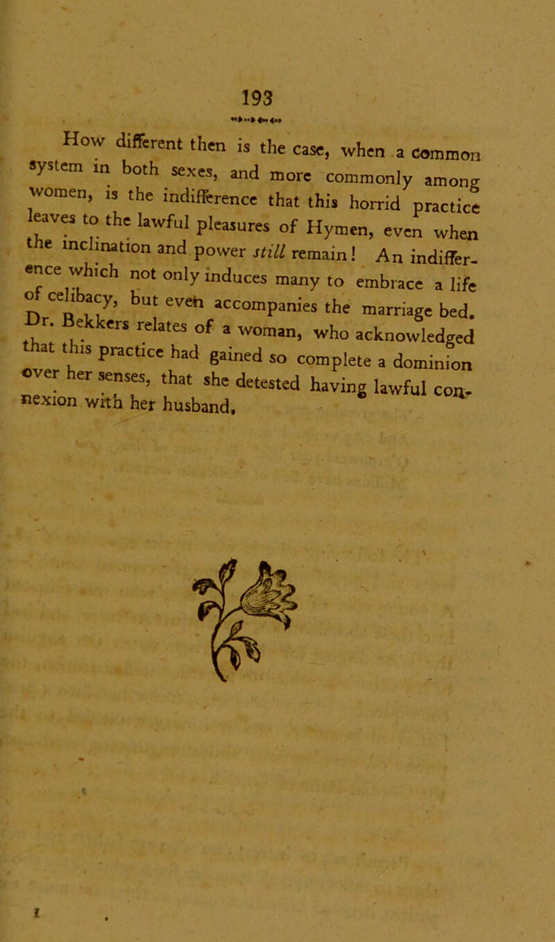 >»Mn4h How different then is the case, when a common system in both sexes, and more commonly among women, is the indifference that this horrid practice eaves to the lawful pleasures of Hymen, even when the inclination and power still remain! An indiffer- ence which not only induces many to embrace a life prCen 77 buj eveh accompanies the marriage bed. Dr Bekker, relates of a woman, who acknowledged that thls practice had gained so complete a dominion • ^ SeuT’ ShC deteStCd havinS lawful con, nexion with her husband. t I