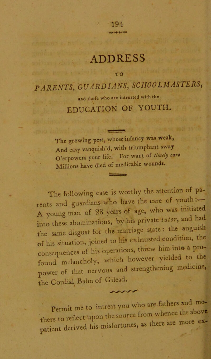 address TO > PARENTS, GUARDIANS, SCHOOLMASTERS, »r.d tliofe who arc intrusted with the EDUCATION OF YOUTH. The growing pest, whose infancy was weak, And easy vanquish’d, with triumphant sway O’erpowers your life. For want of timely ear* Millions have died of medicable wounds. The following case is worthy the attention of pa- rents and guardians who have the care of youth A young man of 28 years of age, who was imitated into these abominations, by his private tutor, and had the same disgust for the marriage state: the anguish of his situation, joined to his exhausted condition, the consequences of his operations, threw him into a pro- found melancholy* which however yielded to the power of that nervous and strengthening medicine, the Cordial Balm of Gilead. Permit me to intree, you who are ..then and mo- J, reflect upon the source from whence the .hove atient derived his mistortunes, as there are more ex-