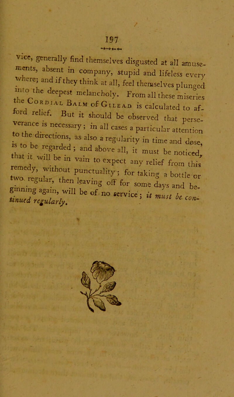 Vice, generally find themselves disgusted at all amuse- ments, absent in company, stupid and lifeless every where; and if they think at all, feel themselves plunged into the deepest melancholy. From all these miseries e or dial Balm of Gilead is calculated to af- re icf. But it should be observed that perse verance 1S necessary; in all cases a particular attention s h TJ “ a,S0 3 r'8',,arit>'in ““ dose, s to be mgarded . and abm,e >n! ,t mus[ ^ nw “ be m Viun “ «P'« any relief from this remedy, w.thout punctuality; for taking a bottle or two tegular, then leaving off for some days and be ¥