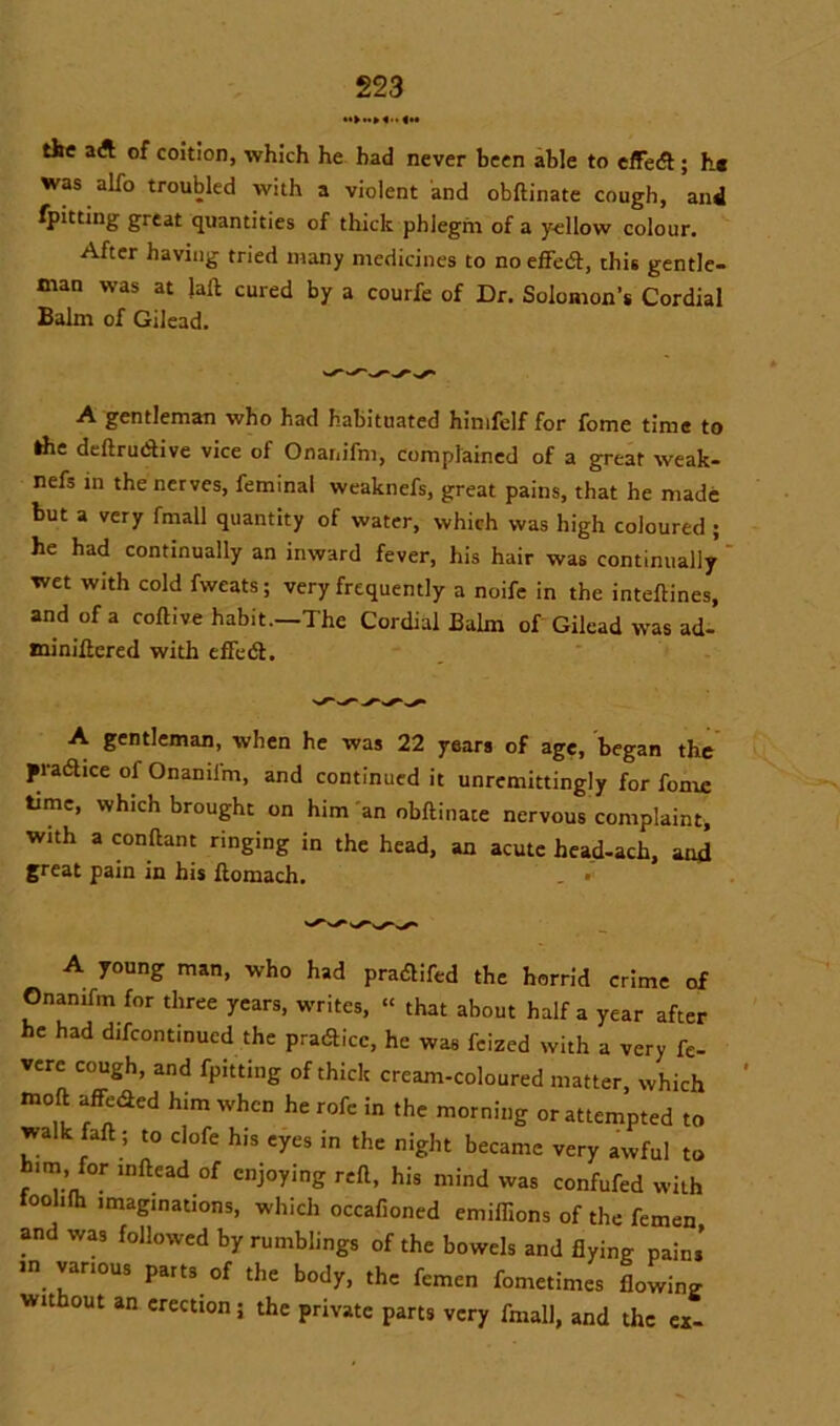 the a A of coition, which he had never been able to effed ; h« was alfo troubled with a violent and obftinate cough, and fpitting great quantities of thick phlegm of a yellow colour. After having tried many medicines to no effed, this gentle- man was at laft cured by a courfe of Dr. Solomon’s Cordial Balm of Gilead. A gentleman who had habituated himfelf for fome time to the deftrudive vice of Onanifm, complained of a great weak- nefs in the nerves, feminal weaknefs, great pains, that he made but a very fmall quantity of water, which was high coloured ; he had continually an inward fever, his hair was continually wet with cold fweats; very frequently a noife in the inteftines, and of a coftive habit.—The Cordial Balm of Gilead was ad- minifiered with efFed. A gentleman, when he was 22 years of age, began the pradice of Onamfm, and continued it unremittingly for fome time, which brought on him an obftinate nervous complaint, with a conftant ringing in the head, an acute head-ach, and great pain in his ftomach. A young man, who had pradifed the horrid crime of Onamfm for three years, writes, “ that about half a year after he had difcontinucd the pradice, he was fcized with a very fe- verc cough, and fpitting of thick cream-coloured matter, which moft affeded him when he rofe in the morning or attempted to walk faft ; to clofe his eyes in the night became very awful to him, for inftead of enjoying reft, his mind was confufed with toolifh imaginations, which occafioned emiffions of the femen and was followed by rumblings of the bowels and flying pains m various parts of the body, the femen fometimes flowing without an erection; the private parts very fmall, and the ex-