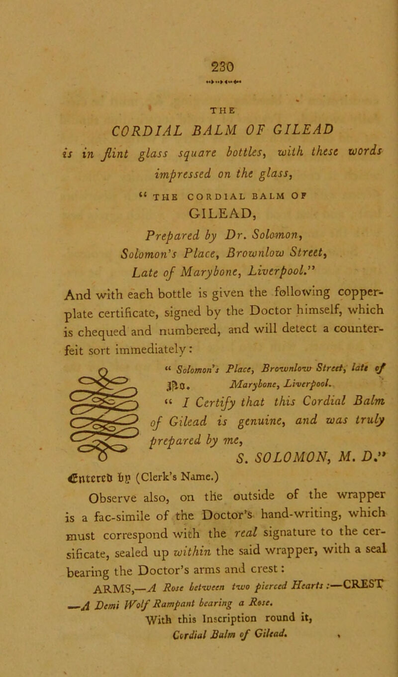 TH E CORDIAL BALM OF GILEAD is in Jlint glass square bottles, with these words impressed on the glass, “ THE CORDIAL BALM OF GILEAD, Prepared by Dr. Solomon, Solomon’s Place, Brownlow Street, Late of Marybone, Liverpool.” And with each bottle is given the following copper- plate certificate, signed by the Doctor himself, which is chequed and numbered, and will detect a counter- feit sort immediately • « Solomon’s Place, Brownlow Street, late cf jj|0. Marybone, Liverpool. “ I Certify that this Cordial Balm of Gilead is genuine, and was truly prepared by me, S. SOLOMON, M. D.” <Entcrct) ftp (Clerk’s Name.) Observe also, on the outside of the wrapper is a fac-simile of the Doctor’s hand-writing, which must correspond with the real signature to the cer- sificate, sealed up xoithin the said wrapper, with a seal bearing the Doctor’s arms and crest: ARMS,—A Rose between two pierced Hearts :—CREST —A Demi Wolf Rampant bearing a Rose. With this Inscription round it, Cordial Balm of Gilead. ,