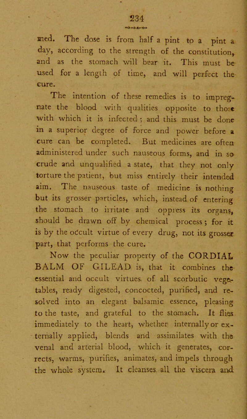 sned. The dose is from half a pint to a pint a day, according to the strength of the constitution, and as the stomach will bear it. This must be used for a length of time, and will perfect the cure. The intention of these remedies is to impreg^- nate the blood with qualities opposite to those with which it is infected *, and this must be done in a superior degree of force and power before a cure can be completed. But medicines are often administered under such nauseous forms, and in so crude and unqualified a state, that they not only torture the patient, but miss entirely their intended aim. The nauseous taste of medicine is nothing but its grosser particles, which, instead of entering the stomach to irritate and oppress its organs, should be drawn off by chemical process; for it is by the odcult virtue of every drug, not its grosser part, that performs the cure. Now the peculiar property of the CORDIAL BALM OF GILEAD is, that it combines the essential and occult virtues of all scorbutic vege- tables, ready digested, concocted, purified, and re- solved into an elegant balsamic essence, pleasing to the taste, and grateful to the stomach. It flies immediately to the heart, whether internally or ex- ternally applied, blends and assimilates with the venal and arterial blood, which it generates, cor- rects, warms, purifies, animates, and impels through the whole system. It cleanses all the viscera and