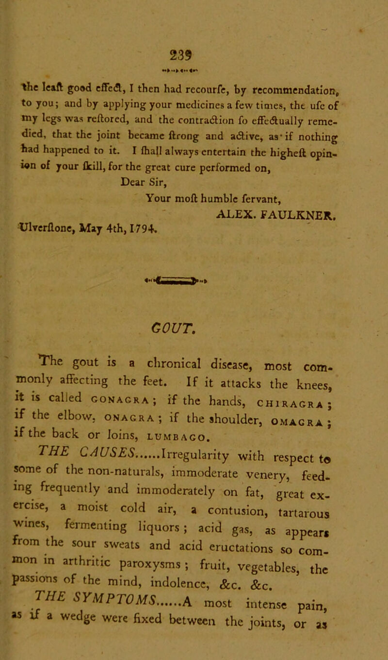 the leaft good effed, I then had recourfe, by recommendation, to you; and by applying your medicines a few times, the ufc of my legs was reftored, and the contradtion fo effectually reme- died, that the joint became ftrong and adtive, as-if nothing had happened to it. I fhall always entertain the liigheft opin- ion of your lkill, for the great cure performed on. Dear Sir, Your moil humble fervant, ALEX. FAULKNER. Ulverflone, May 4th, 1794. GOUT. The gout is a chronical disease, most com- monly affecting the feet. If it attacks the knees, it is called gonagra ; if the hands, chiragra ; if the elbow, onagra; if the shoulder, omagra; if the back or loins, lumbago. THE C A USES Irregularity with respect to some of the non-naturals, immoderate venery, feed- ing frequently and immoderately on fat, great ex- ercise, a moist cold air, a contusion, tartarous wines, fermenting liquors; acid gas, as appear* from the sour sweats and acid eructations so com- mon in arthritic paroxysms ; fruit, vegetables, the passions of the mind, indolence, &c. &c. the SYMPTOMS A most intense pain, as if a wedge were fixed between the joints, or as