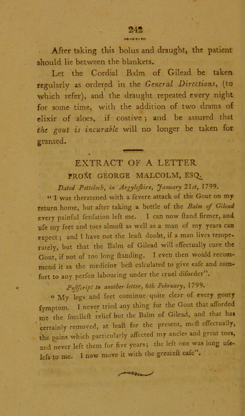 After taking this bolus and draught, the patient should lie between the blankets. Let the Cordial Balm of Gilead be taken regularly as ordered in the General Directions, (to which refer), and the draught repeated every night for some time, with the addition of two drams of elixir of aloes, if costive •, and be assured that the gout is incurable will no longer be taken for granted. EXTRACT OF A LETTER FROftI GEORGE MALCOLM, ESQ^ Dated Pottelocb, in Argyllshire, 'January 21 st, 1799. “ 1 was threatened with a fevere attack of the Gout on my return home, but after taking a bottle of the Balm of Gilead every painful fenfation left me. I can now Hand firmer, and ufe my feet and toes almod as well as a man of my years can expect; and I have not the lead doubt, if a man lives tempe- rately, but that the Balm of Gilead will effectually cure the Gout, if not of too long ftanding. I even then would recom- mend it as the medicine bed calculated to give eafe and com- fort to any perfon labouring under the cruel diforder”. Pojifcript to another letter, 6th February, 1799. a My legs and feet continue quite clear of every gouty fymptom. I never tried any thing for the Gout that afforded me the fmalled relief but the Balm of Gilead, and that ha* ' certainly removed, at lead for the present, m, ft effectually, the pains which particularly affected my ancles and great toes, and never left them for five years; the left one was long ufc- lefs to me. I now move it with the greated cafe .