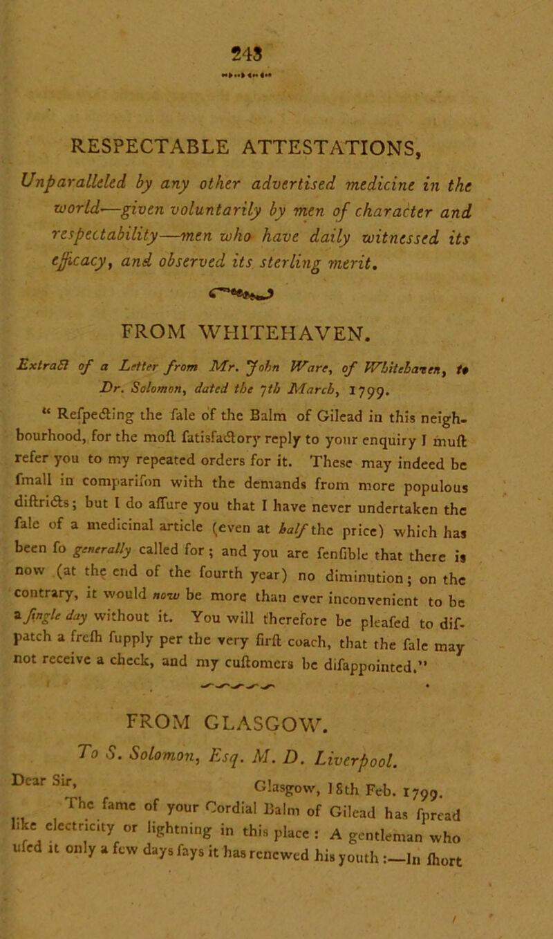 RESPECTABLE ATTESTATIONS, Unparalleled by any other advertised medicine in the world-—given voluntarily by men of character and respectability—men who have daily witnessed its efficacy, and observed its sterling merit. FROM WHITEHAVEN. ExtraSi of a Letter from Mr. John Ware, of Wbitcbaten, t* Dr. Solomon, dated the Jt/j March, 1799. “ Refpedting the fale of the Balm of Gilead in this neigh- bourhood, for the mofl fatisfaiftory reply to your enquiry I mull refer you to my repeated orders for it. These may indeed be fmall in comparifon with the demands from more populous diftridts; but I do allure you that I have never undertaken the fale of a medicinal article (even at half the price) which has been fo generally called for; and you are fenfible that there is now (at the end of the fourth year) no diminution; on the contrary, it would no-w be more than ever inconvenient to be Ifngle day without it. You will therefore be pleafed to dif- patch a freih fupply per the very firft coach, that the fale may not receive a check, and my cuilomcrs be difappointed.” FROM GLASGOW. To S. Solomon, Esq. M. D. Liverpool. Dcar Sir’ Glasgow, 1 Oth Feb. r799. The fame of your Cordial Balm of Gilead has fpread hke electnc.ty or lightning in this place : A gentleman who ufed it only a few days fays it has renewed his youth In fhort