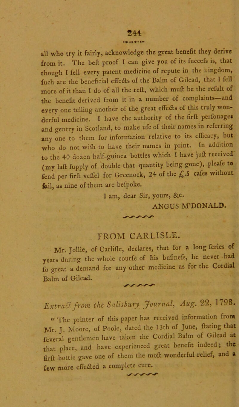 all who try it fairly, acknowledge the great benefit they derive from it. The belt proof I can give you of its fuccefs is, that though I fell every patent medicine of repute in the lingdom, fuch are the beneficial effeifts of the Balm of Gilead, that 1 fell more of it than 1 do of all the reft, which rnuft be the refult of the benefit derived from it in a number of complaints—and every one telling another of the great effedts of this truly won- derful medicine. I have the authority of the firft perfouaget and gentry in Scotland, to make ufe of their names in referring any one to them for information relative to its efficacy, but who do not vvifli to have their names in print. In addition to the 40 dozen half-guinea bottles which I have juft received (my laft fupply of double that quantity being gone), pleafe to fend per firft veffel for Greenock, 24 of the £.5 cafes without fail, as nine of them are befpokc. I am, dear Sir, yours, &c. ANGUS M’DONALD. FROM CARLISLE. Mr. Jollie, of Carlifle, declares, that for a long feries of years during the whole courfe of his bufinefs, he never had fo great a demand for any other medicine as for tire Cordial Balm of Gilead. Extratt from the Salisbury Journal, Aug. 22, 1798. “ The printer of this paper has received information from Mr. J. Moore, of Poole, dated the 13th of June, ftating that feveral gentlemen have taken the Cordial Balm of Gilead at that place, and have experienced great benefit indeed; the firft bottle gave one of them the moft wonderful relief, and a few more effedled a complete cure.