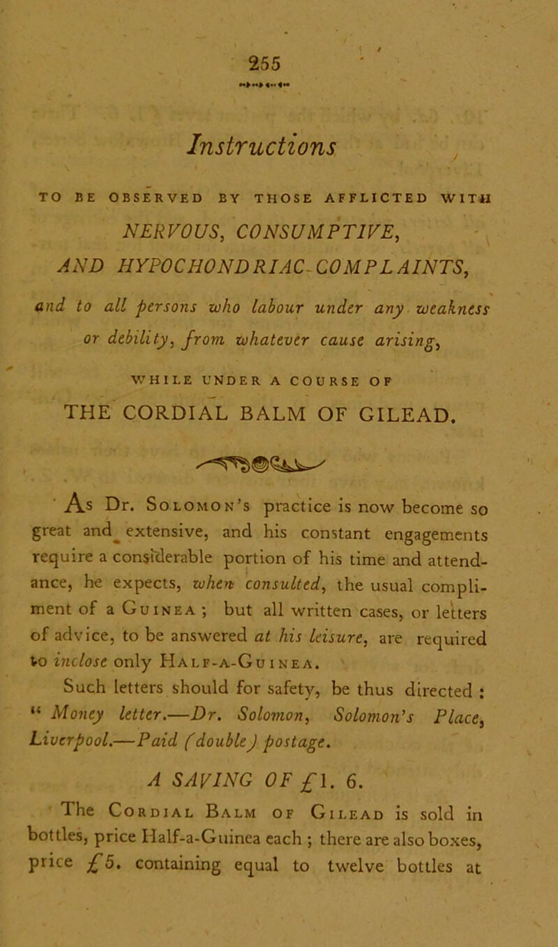 Instructions TO BE OBSERVED BY THOSE AFFLICTED WITH NERVOUS, CONSUMPTIVE, AND HYPOCHONDRIAC- COMPLAINTS, and to all persons who labour under any weakness or debility, from whatever cause arising, WHILE UNDER A COURSE OF THE CORDIAL BALM OF GILEAD. As Dr. Solomon’s practice is now become so great and^ extensive, and his constant engagements require a considerable portion of his time and attend- ance, he expects, when consulted, the usual compli- ment of a Guinea ; but all written cases, or letters of advice, to be answered at his leisure, are required Vo inclose only Half-a-Guinea. Such letters should for safety, be thus directed : “ Money letter.—Dr. Solomon, Solomon’s Place, Liverpool.—Paid f double) postage. A SAVING OF £1. 6. The Cordial Balm of Gilead is sold in bottles, price If alf-a-Guinea each ; there are also boxes, price £5. containing equal to twelve bottles at