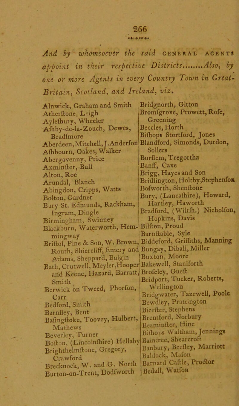 And by whomsoever the said general agents appoint in their respective Districts Also, by one or more Agents in every Country Town in Great- Britain, Scotland, and Ireland, viz. Alnwick, Graham and Smith Atherftonc L' igh Aylefbury, Wheeler Alhby-de-la-Zouch, Dewes, Beadfmore Aberdeen, Mitchell, J.Anderfon Afhbourn, Oakes, Walker Abergavenny, Price Axminfter, Bull Alton, Roe Arundal, Blanch Abingdon, Cripps, Watts Bolton, Gardner Bury St. Edmunds, Rackham^ Ingram, Dingle Birmingham, Swinney Blackburn, Waterworth, Hem-, Bridgnorth, Gitton Bromlgrove, Prowett, Rofe, Greening Beccles, Horth Bilhops Stortford, Jones Blandford, Simonds, Durdon, Sollers Burflem, Tregortha Banff, Cave Brigg, Hayes and Son Bridlington, Holtby.Stephenfoa Bofworth, Shenflone Bury, (Lancalhire), Howard, Hartley, Haworth Bradford, (Wiltffi.) Nicholfon, Hopkins, Davis Billion, Proud Syle mingway Barnflable, ^ Briftol, Pine & Son, W. Brown, Biddeford, Griffiths, Manning Routh, Shierdiff, Emery and Bungay, Diball, Miller Adams, Sheppard, Bulgin [Buxton, Moore Bath, Crutwell, Meyler,Hooper’Bakewell, Stamforth and Keene, Hazard, Barratt,;B.oi'eley, Gueft Smith Berwick on Tweed, Phorfon, Carr Bedford, Smith Barnfley, Bent Bafinglloke, Toovey, Hulbert, Mathews Beverley, Turner Bofton, (Lincolnfhire) Hellaby Brighthelmflone, Gregory, Crawford Brecknock, W. and G. North Burton-on-Trent, Dodfworth Bridport, Tucker, Roberts, Wellington Bridgwater, Tazewell, Poole Bewdley, Prattington Biceiler, Stephens Brentford, Norbury Beaminfter, Hine Biffiops Waltham, Jennings Baincree, Shearcroft Banbury, BeeQey, Marriott Baldock, Mafon Barnard Caftle, Pro&or Bedall, Watfon