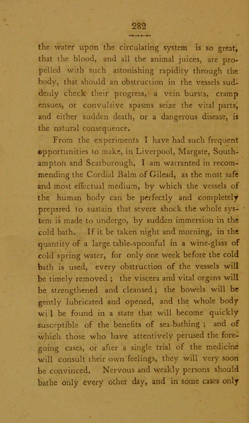 the water upon the circulating system is so great, that the blood, and all the animal juices, are pro- pelled with such astonishing rapidity through the body, that should an obstruction in the vessels sud- denly check their progress, a vein bursts, cramp ensues, or convulsive spasms seize the vital parts, and either sudden death, or a dangerous disease, is the natural consequence. From the experiments I have had such frequent opportunities to make, in Liverpool, Margate, South- ampton and Scarborough, I am warranted in recom- mending the Cordial Balm of Gilead, as the most safe and most effectual medium, by which the vessels of the human body can be perfectly and completely prepared to sustain that severe shock the whole sys- tem is made to undergo, by sudden immersion in the cold bath. If it be taken night and morning, in the quantity of a large table-spoonful in a wine-glass of cold spring water, for only one week before the cold bath is used, every obstruction of the vessels will be timely removed ; the viscera and vital organs will be strengthened and cleansed; the bowels will be gently lubricated and opened, and the whole body wi 1 be found in a state that will become quickly susceptible of the benefits of sea-bathing ; and of which those who have attentively perused the fore- going cases, or after a single trial of the medicine will consult their own feelings, they will very soon be convinced. Nervous and weakly persons should bathe only every other day, and in some cases only