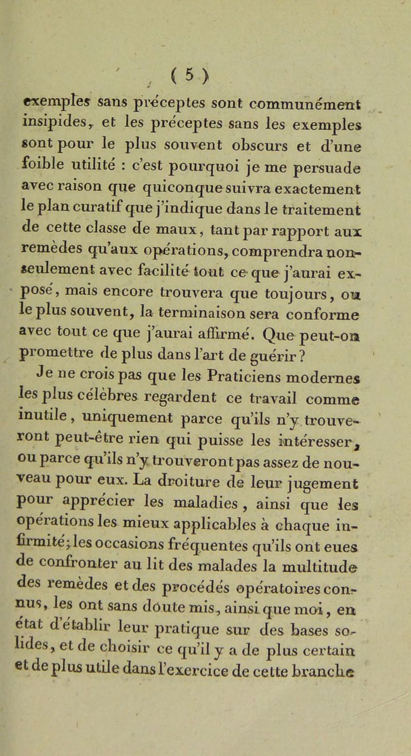 exemples sans preceptes sont communément insipides, et les preceptes sans les exemples sont pour le plus souvent obscurs et dune foible utili te : cest pourquoi je me persuade avec raison que quiconquesuiyra exactement le pian curatif que j’indique dans le traitement de cette classe de maux, tant par rapport aux remèdes quaux operations, comprendila non>- seulement avec facibte iout ce que j’aurai ex- pose, mais encore trouvera que toujours, ou le plus souvent, la terminaison sera conforme avec tout ce que j’aurai afflrme. Que peut-oa promettre de plus dans l’art de guérir ? Je ne croispas que les Praticiens modernes les plus célèbres regardent ce travail comme inutile, uniquement parce qu’ils n’y trouve- ront peut-etre rien qui puisse les interesserà ou parce qu ìls n y trouverontpas assez de nou- veau pour eux. La droiture de leur jugement pour appre'cier les maladies , ainsi que les operations les mieux applicables à chaque in- firmite'j.les occasions frequentes qu’ils ont eues de confronter au lit des malades la multitude des lemèdes et des procédés operatoirescon- nus, les ont sans doutemis, ainsi que moi, erx état d etablir leur pratique sur des bases so- lides, et de cboisir ce qu’il y a de plus certain et de plus utile dans l’exercice de cette branche