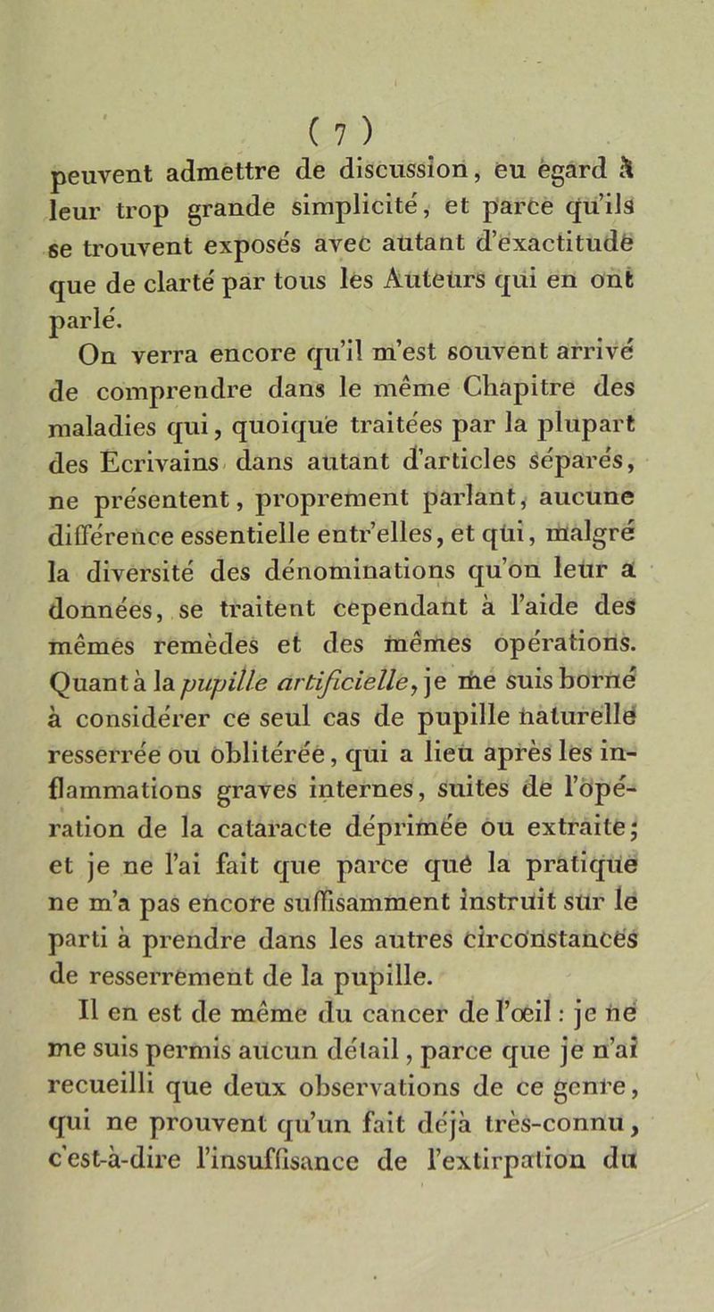 peuvent admettre de discussimi, eu ègard & leur trop grande simplicité, et parce qu’ils se trouvent expose's avec autant d’exactitudé que de clarte' par tous les Auteiirs qui en ont parie. On verrà encore quii m’est souvent arrivé de comprendre dans le mème Chapitre des maladies qui, quoique traitees par la plupart des Ecrivains dans autant d’articles sépare's, ne présentent, proprement parlant, aucune différence essentielle entr’elles, et qùi, malgré la diversité des denominations qu’on leur a données, se traitent cependant à l’aide des mèmes remèdes et des inèmes opérations. Quanta la pupille artificièlle, je me suis borile à conside'rer ce seul cas de pupille nalurellè resserrée ou oblitérée, qui a lieu après les in- flammations graves internes, suites de l’opé- ration de la cataracte déprime'e ou extraite; et je ne lai fait que parce qué la pratique ne m’a pas encore sullfìsamment instruit sur le parti à prendre dans les autres circonstanCés de resserrement de la pupille. Il en est de mème du cancer de l’oeil : je ne me suis permis aucun dèlail, parce que je n’ai recueilli que deux observations de ce gcnre, qui ne prouvent qu’un fait dcjà très-connu, cest-à-dire l’insuffisance de l’extirpartron du