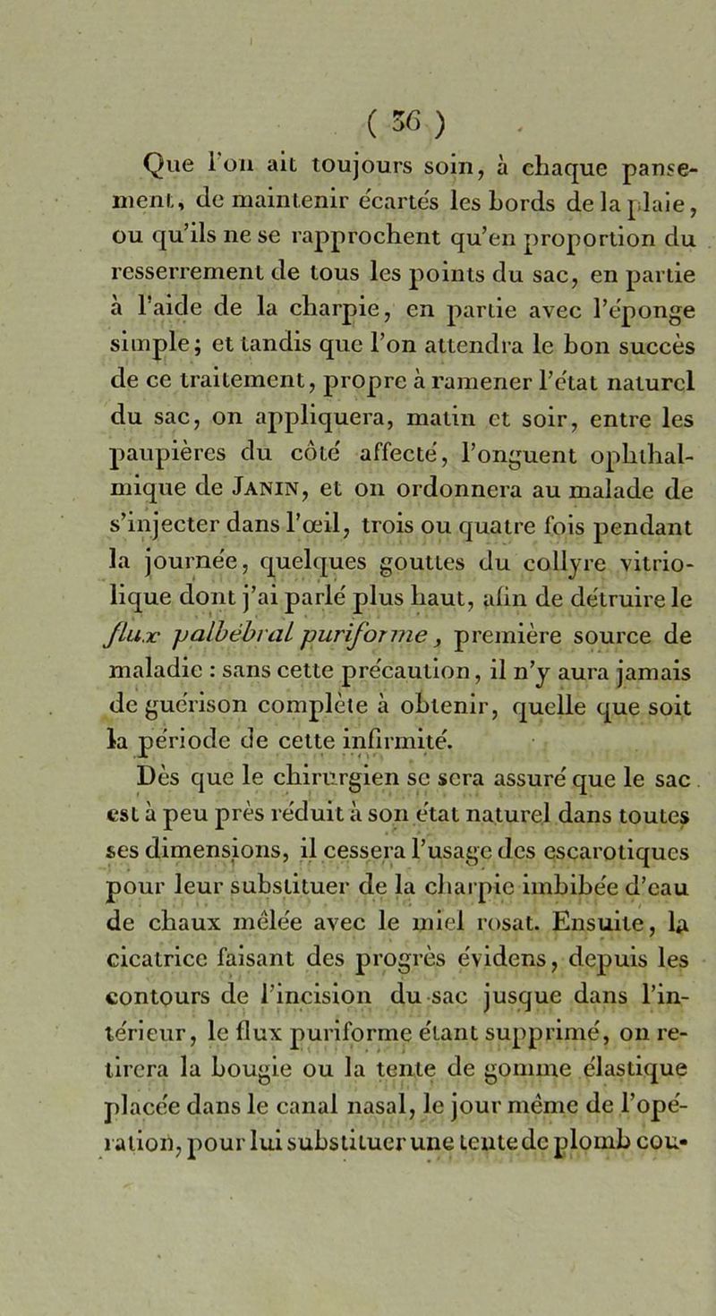 Que 1 oh ait toujours som, à chaque panse- nient, de maintenir ècartès les Lords delaplaie, ou qu’ils ne se rapprochent qu’en proportion du resserremenl de lous les points du sac, en panie à l’aide de la charpie, en panie avec Fèponge simple; et landis que Fon alternila le bon succès de ce traitement, propre à ramener l’e'tat naturcl du sac, on appliquera, matin et soir, entre les paupières du còte' affecte, l’onguent opklhal- niique de Janin, et on ordonnera au malade de s’injecter dans l’ceil, trois ou quatre Ibis pendant la journe'e, quelques goutles du collyre vitrio- lique doni j’ai parie' plus liaut, alin de dètruire le Jlu.v ]Jalòébrai puriforme, première source de maladie : sans cette pre'caution, il n’y aura jamais de guèrison complète à obtenir, quelle que soit la periodo de cette infirmile'. Dès que le chirurgien se sera assure' que le sac est à peu près re'duit à son ètat nature] dans toutes ses dimensions, il cesserà l’usage des escarotiques pour leur subslituer de la charpie imbibe'e d’cau de cbaux mèle'e avec le miei rosat. Ensuite, la cicatrice faisant des progrès e'videns, depuis les contours de Fincision du sac jusque dans l’in- te'rieur, le flux puriforme e'tant supplirne, on re- tirera la bougie ou la tenie de gomme e'iastique place'e dans le canal nasal, le jour mème de l’ope'- raiion, pour lui substituer une lentedcplomb cou-